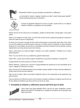 GUÍA DE APRENDIZAJE - CONCEPTOS BÁSICOS
60
Recuerda la última vez que tomaste una decisión y reflexiona:
¿La tomaste tú solo/a o alguien intervino en ella? ¿Qué hiciste para decidir?
¿Qué consecuencias tuvo tu decisión?
Conoce la siguiente historia en la que un joven, quizá como tú, en alguna
ocasión enfrenta un problema con sus padres.
Mamá: Son las 10:30 y Paco aún no ha llegado. ¿Sabes en dónde está? ¿Te dijo algo? ¿Con quién
anda?
Papá: ¡A mí tampoco me dijo nada, no lo he visto en todo el día y quedó de ayudarme a reparar el
techo! Se salió de casa sin despedirse.
En tanto que la mamá y el papá de Paco están preocupados y discutiendo entre ellos, Paco entra
con mucho cuidado por la puerta trasera, sólo que, sin darse cuenta, al extender su pierna derecha
tropieza con unos baldes; se escucha un escándalo que llama la atención de sus padres, quienes
rápidamente van hacia donde ocurren los hechos.
Papá: ¿Qué horas son estas de llegar? ¿Dónde y con quién andabas? –Protesta con el rostro
descompuesto–.
Paco: Fui a la cancha con Luis, estábamos jugando baloncesto.
Papá: Pero, ¿cómo que te fuiste a jugar? ¡Quedamos en que ibas a estudiar y a ayudarme!
El papá pierde el control y lleva sus manos al cinturón.
Mamá: Además, ¿cuándo vas a asumir la responsabilidad de apoyarnos en las actividades de la
casa? –Agregó sin disimular su enojo–.
Paco: Por eso me voy todas las tardes con mis amigos, porque ustedes no hacen más que regañarme.
¡Estoy harto de que me den órdenes!
Paco se da la vuelta y deja a sus padres hablando solos sin dar respuestas a las exigencias que
ellos le hacen.
Paco se sienta en la orilla de la cama con los brazos cruzados y empieza a imaginar que tal vez una
de las salidas al problema que tiene encima es irse de su casa...
1. Completa la historia y reflexiona acerca del final que le diste
¿Qué crees que haya decidido Paco: irse de su casa, quedarse o tomar
alguna otra opción? Completa en tu cuaderno la historia con la decisión que
crees que tomó.
 
