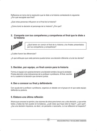 EDUCACIÓN ÉTICA Y EN VALORES HUMANOS
61
Reflexiona en torno de la resolución que le diste a la historia contestando lo siguiente:
¿Por qué escogiste ese final?
¿Qué otras personas influyeron en el final de la historia?
¿Cómo tomó la decisión el personaje de tu historia? ¿Por qué?
2. Comparte con tus compañeros y compañeras el final que le diste a
la historia
¿Qué tienen en común el final de tu historia y los finales presentados
por tus compañeros y compañeras?
¿Cuáles fueron las diferencias?
¿A qué atribuyes que cada persona pueda tomar una decisión diferente a la de los demás?
3. Decidan, por equipo, un final común para la historia
Forma un equipo con quienes tomaron una decisión similar a la que tú anotaste.
Presta atención a las indicaciones de tu profesor o profesora. Al final, escribe
en tu cuaderno la decisión que tomaron juntos.
4. Den a conocer su final y defiéndanlo
Con ayuda de tu profesor o profesora, organiza un debate con el grupo en el que cada equipo
defienda su postura.
5. Elabora una última reflexión
Ahora que conoces la opinión y las razones de otros para tomar una u otra decisión, y que entre
todos y todas las han puesto en la balanza, ¿cuál crees que haya sido la mejor?, ¿por qué?,
¿fue una decisión impulsiva, es decir, sin pensarla o razonarla, o sí se reflexionó al respecto?
 