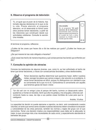 GUÍA DE APRENDIZAJE - CONCEPTOS BÁSICOS
62
6. Observa el programa de televisión
Tú, al igual que el joven de la historia, has
tomado algunas decisiones en lo que va de
tu vida. Presta atención al programa
televisivo, en él observarás la forma como
otros jóvenes toman decisiones, a partir de
las relaciones que construyen desde sus
actividades cotidianas. Consulta la sección
Una miradita.
Al terminar el programa, reflexiona:
¿Cuáles de las cosas que haces día a día las realizas por gusto? ¿Cuáles las haces por
obligación?
¿De qué manera te has visto obligado a hacerlas?
¿Qué cosas has hecho de manera impulsiva y qué consecuencias has tenido que enfrentar por
ello?
7. Consulta la opinión de otros/as
Conoces los testimonios de algunos jóvenes, que, como tú, se han enfrentado al hecho de
tener que tomar decisiones, a veces con consecuencias favorables y otras desfavorables.
Tomar decisiones significa determinar qué queremos hacer, definir nuestras
metas, escoger los pasos que vamos a seguir y dar solución a un problema. A
veces tomar decisiones es difícil, porque no distinguimos con claridad lo que
es conveniente de lo que no lo es. Confundimos lo conveniente con aquello
que tenemos ganas de hacer o tener.
“Un día salí con mi amiga Luisa al parque del barrio, tuvimos un desacuerdo sobre
quedarnos a montar en bicicleta. Sentí que ella me gritaba y me empujaba, entonces salí
corriendo hasta su casa, les dije a sus padres cosas horribles de Luisa para que la
castigaran.
Andrés, 10 años
La capacidad de decidir no puede ejercerse a capricho, es decir, solo considerando nuestra
voluntad, en tanto que somos seres sociales nuestras decisiones deben considerar la situación
y vulnerabilidad de las otras personas, también las normas y reglas del grupo con el que
convivimos. Tomar una decisión implica una responsabilidad, pues debe ser la adecuada, la
mejor, la que convenga más a las necesidades de cada uno/a, y especialmente atendiendo el
bienestar del grupo.
Una miradita
En el programa “El sutil
servicio de la tolerancia”
encontrarás cómo conviven
algunos grupos de jóvenes en
la ciudad de Cali y cómo
expresan su mirada ante el
mundo que los rodea.
 