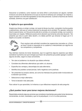 GUÍA DE APRENDIZAJE - CONCEPTOS BÁSICOS
64
Solucionar un problema, como resolver una tarea difícil o comunicarse con alguien, también
involucra una toma de decisiones en la que se asume el esfuerzo por conseguir ser mejores y
lograr compartir una vida más agradable con las otras personas. Cuando lo hacemos de manera
acertada, sentimos una gran satisfacción.
8. Aplica lo que aprendiste
Imagina que tienes un amigo o amiga, con quien te llevas muy bien, comparten muchos gustos
y aspiraciones, sólo que en varias ocasiones ha abusado de tu amistad. Por ejemplo, todos los
días te copia la tarea, con frecuencia te pide de tu comida y no comparte contigo, aun cuando tú
lo(a) tratas con respeto. Reflexiona acerca de la decisión que tomarías ante esta situación. Ten
presente que eres tú quien debe decidir y no debes permitir que otros/as lo hagan por ti ni
dejarlo a la suerte o al destino.
Para resolver esta actividad considera las sugerencias marcadas en ¿Cómo
se hace? Anota tu respuesta en tu cuaderno e intercámbialo con algunos de
tus compañeros y compañeras.
Hay distintas maneras de tomar decisiones, aquí te sugerimos algunos aspectos que debes
considerar la próxima vez que lo tengas que hacer; ten presente que puedes agregar o sustituir
algunos de ellos, según lo creas conveniente.
• Ten claro el problema o la situación que debes enfrentar.
• Considera las diferentes alternativas que estén a tu alcance.
• Especifica las ventajas y desventajas de cada alternativa.
• Identifica las posibles consecuencias, tanto negativas como positivas.
• Ten presentes tus propios valores, así como los intereses de quienes estén involucrados en
la decisión que tomes.
• Selecciona la mejor alternativa.
• Toma la decisión más adecuada.
Para valorar lo que aprendiste, te invitamos a que reflexiones respecto de esta pregunta:
¿Qué puedes hacer para tomar mejores decisiones?
Respóndela anotando algunas acciones que consideres importantes para poder tomar decisiones
convenientes, es decir, acertadas y que no te perjudiquen, ni a ti ni a otras personas.
 