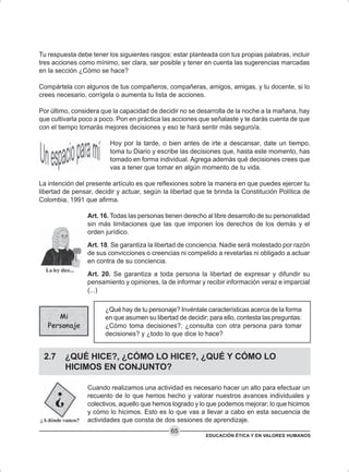 EDUCACIÓN ÉTICA Y EN VALORES HUMANOS
65
Tu respuesta debe tener los siguientes rasgos: estar planteada con tus propias palabras, incluir
tres acciones como mínimo, ser clara, ser posible y tener en cuenta las sugerencias marcadas
en la sección ¿Cómo se hace?
Compártela con algunos de tus compañeros, compañeras, amigos, amigas, y tu docente, si lo
crees necesario, corrígela o aumenta tu lista de acciones.
Por último, considera que la capacidad de decidir no se desarrolla de la noche a la mañana, hay
que cultivarla poco a poco. Pon en práctica las acciones que señalaste y te darás cuenta de que
con el tiempo tomarás mejores decisiones y eso te hará sentir más seguro/a.
Hoy por la tarde, o bien antes de irte a descansar, date un tiempo,
toma tu Diario y escribe las decisiones que, hasta este momento, has
tomado en forma individual. Agrega además qué decisiones crees que
vas a tener que tomar en algún momento de tu vida.
La intención del presente artículo es que reflexiones sobre la manera en que puedes ejercer tu
libertad de pensar, decidir y actuar, según la libertad que te brinda la Constitución Política de
Colombia, 1991 que afirma.
Art. 16. Todas las personas tienen derecho al libre desarrollo de su personalidad
sin más limitaciones que las que imponen los derechos de los demás y el
orden jurídico.
Art. 18. Se garantiza la libertad de conciencia. Nadie será molestado por razón
de sus convicciones o creencias ni compelido a revelarlas ni obligado a actuar
en contra de su conciencia.
Art. 20. Se garantiza a toda persona la libertad de expresar y difundir su
pensamiento y opiniones, la de informar y recibir información veraz e imparcial
(...)
¿Qué hay de tu personaje? Invéntale características acerca de la forma
en que asumen su libertad de decidir; para ello, contesta las preguntas:
¿Cómo toma decisiones?, ¿consulta con otra persona para tomar
decisiones? y ¿todo lo que dice lo hace?
2.7 ¿QUÉ HICE?, ¿CÓMO LO HICE?, ¿QUÉ Y CÓMO LO
HICIMOS EN CONJUNTO?
Cuando realizamos una actividad es necesario hacer un alto para efectuar un
recuento de lo que hemos hecho y valorar nuestros avances individuales y
colectivos, aquello que hemos logrado y lo que podemos mejorar; lo que hicimos
y cómo lo hicimos. Esto es lo que vas a llevar a cabo en esta secuencia de
actividades que consta de dos sesiones de aprendizaje.
 