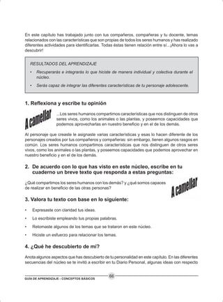 GUÍA DE APRENDIZAJE - CONCEPTOS BÁSICOS
66
En este capítulo has trabajado junto con tus compañeros, compañeras y tu docente, temas
relacionados con las características que son propias de todos los seres humanos y has realizado
diferentes actividades para identificarlas. Todas éstas tienen relación entre sí...¡Ahora lo vas a
descubrir!
RESULTADOS DEL APRENDIZAJE
• Recuperarás e integrarás lo que hiciste de manera individual y colectiva durante el
núcleo.
• Serás capaz de integrar las diferentes características de tu personaje adolescente.
1. Reflexiona y escribe tu opinión
...Los seres humanos compartimos características que nos distinguen de otros
seres vivos, como los animales o las plantas, y poseemos capacidades que
podemos aprovecharlas en nuestro beneficio y en el de los demás.
Al personaje que creaste le asignaste varias características y esas lo hacen diferente de los
personajes creados por tus compañeros y compañeras: sin embargo, tienen algunos rasgos en
común. Los seres humanos compartimos características que nos distinguen de otros seres
vivos, como los animales o las plantas, y poseemos capacidades que podemos aprovechar en
nuestro beneficio y en el de los demás.
2. De acuerdo con lo que has visto en este núcleo, escribe en tu
cuaderno un breve texto que responda a estas preguntas:
¿Qué compartimos los seres humanos con los demás? y ¿qué somos capaces
de realizar en beneficio de las otras personas?
3. Valora tu texto con base en lo siguiente:
• Expresaste con claridad tus ideas.
• Lo escribiste empleando tus propias palabras.
• Retomaste algunos de los temas que se trataron en este núcleo.
• Hiciste un esfuerzo para relacionar los temas.
4. ¿Qué he descubierto de mí?
Anota algunos aspectos que has descubierto de tu personalidad en este capítulo. En las diferentes
secuencias del núcleo se te invitó a escribir en tu Diario Personal, algunas ideas con respecto
 