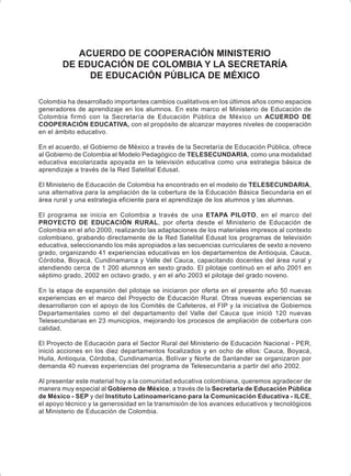 ACUERDO DE COOPERACIÓN MINISTERIO
DE EDUCACIÓN DE COLOMBIA Y LA SECRETARÍA
DE EDUCACIÓN PÚBLICA DE MÉXICO
Colombia ha desarrollado importantes cambios cualitativos en los últimos años como espacios
generadores de aprendizaje en los alumnos. En este marco el Ministerio de Educación de
Colombia firmó con la Secretaría de Educación Pública de México un ACUERDO DE
COOPERACIÓN EDUCATIVA, con el propósito de alcanzar mayores niveles de cooperación
en el ámbito educativo.
En el acuerdo, el Gobierno de México a través de la Secretaría de Educación Pública, ofrece
al Gobierno de Colombia el Modelo Pedagógico de TELESECUNDARIA, como una modalidad
educativa escolarizada apoyada en la televisión educativa como una estrategia básica de
aprendizaje a través de la Red Satelital Edusat.
El Ministerio de Educación de Colombia ha encontrado en el modelo de TELESECUNDARIA,
una alternativa para la ampliación de la cobertura de la Educación Básica Secundaria en el
área rural y una estrategia eficiente para el aprendizaje de los alumnos y las alumnas.
El programa se inicia en Colombia a través de una ETAPA PILOTO, en el marco del
PROYECTO DE EDUCACIÓN RURAL, por oferta desde el Ministerio de Educación de
Colombia en el año 2000, realizando las adaptaciones de los materiales impresos al contexto
colombiano, grabando directamente de la Red Satelital Edusat los programas de televisión
educativa, seleccionando los más apropiados a las secuencias curriculares de sexto a noveno
grado, organizando 41 experiencias educativas en los departamentos de Antioquia, Cauca,
Córdoba, Boyacá, Cundinamarca y Valle del Cauca, capacitando docentes del área rural y
atendiendo cerca de 1 200 alumnos en sexto grado. El pilotaje continuó en el año 2001 en
séptimo grado, 2002 en octavo grado, y en el año 2003 el pilotaje del grado noveno.
En la etapa de expansión del pilotaje se iniciaron por oferta en el presente año 50 nuevas
experiencias en el marco del Proyecto de Educación Rural. Otras nuevas experiencias se
desarrollaron con el apoyo de los Comités de Cafeteros, el FIP y la iniciativa de Gobiernos
Departamentales como el del departamento del Valle del Cauca que inició 120 nuevas
Telesecundarias en 23 municipios, mejorando los procesos de ampliación de cobertura con
calidad.
El Proyecto de Educación para el Sector Rural del Ministerio de Educación Nacional - PER,
inició acciones en los diez departamentos focalizados y en ocho de ellos: Cauca, Boyacá,
Huila, Antioquia, Córdoba, Cundinamarca, Bolívar y Norte de Santander se organizaron por
demanda 40 nuevas experiencias del programa de Telesecundaria a partir del año 2002.
Al presentar este material hoy a la comunidad educativa colombiana, queremos agradecer de
manera muy especial al Gobierno de México, a través de la Secretaría de Educación Pública
de México - SEP y del Instituto Latinoamericano para la Comunicación Educativa - ILCE,
el apoyo técnico y la generosidad en la transmisión de los avances educativos y tecnológicos
al Ministerio de Educación de Colombia.
 