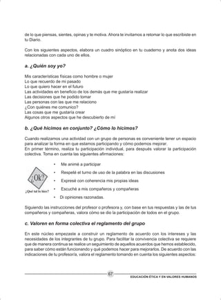 EDUCACIÓN ÉTICA Y EN VALORES HUMANOS
67
de lo que piensas, sientes, opinas y te motiva. Ahora te invitamos a retomar lo que escribiste en
tu Diario.
Con los siguientes aspectos, elabora un cuadro sinóptico en tu cuaderno y anota dos ideas
relacionadas con cada uno de ellos.
a. ¿Quién soy yo?
Mis características físicas como hombre o mujer
Lo que recuerdo de mi pasado
Lo que quiero hacer en el futuro
Las actividades en beneficio de los demás que me gustaría realizar
Las decisiones que he podido tomar
Las personas con las que me relaciono
¿Con quiénes me comunico?
Las cosas que me gustaría crear
Algunos otros aspectos que he descubierto de mí
b. ¿Qué hicimos en conjunto? ¿Cómo lo hicimos?
Cuando realizamos una actividad con un grupo de personas es conveniente tener un espacio
para analizar la forma en que estamos participando y cómo podemos mejorar.
En primer término, realiza tu participación individual, para después valorar la participación
colectiva. Toma en cuenta las siguientes afirmaciones:
• Me animé a participar
• Respeté el turno de uso de la palabra en las discusiones
• Expresé con coherencia mis propias ideas
• Escuché a mis compañeros y compañeras
• Di opiniones razonadas.
Siguiendo las instrucciones del profesor o profesora y, con base en tus respuestas y las de tus
compañeros y compañeras, valora cómo se dio la participación de todos en el grupo.
c. Valoren en forma colectiva el reglamento del grupo
En este núcleo empezaste a construir un reglamento de acuerdo con los intereses y las
necesidades de los integrantes de tu grupo. Para facilitar la convivencia colectiva se requiere
que de manera continua se realice un seguimiento de aquellos acuerdos que hemos establecido,
para saber cómo están funcionando y qué podemos hacer para mejorarlos. De acuerdo con las
indicaciones de tu profesor/a, valora el reglamento tomando en cuenta los siguientes aspectos:
 