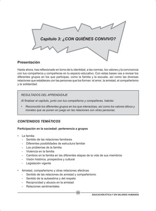EDUCACIÓN ÉTICA Y EN VALORES HUMANOS
69
Presentación
Hasta ahora, has reflexionado en torno de tu identidad, a las normas, los valores y la convivencia
con tus compañeros y compañeras en tu espacio educativo. Con estas bases vas a revisar los
diferentes grupos en los que participas, como la familia y la escuela, así como las diversas
relaciones que estableces con las personas que los forman: el amor, la amistad, el compañerismo
y la solidaridad.
RESULTADOS DEL APRENDIZAJE
Al finalizar el capítulo, junto con tus compañeros y compañeras, habrás:
• Reconocido los diferentes grupos en los que interactúas, así como los valores éticos y
morales que se ponen en juego en las relaciones con otras personas.
CONTENIDOS TEMÁTICOS
Participación en la sociedad: pertenencia a grupos
• La familia
- Sentido de las relaciones familiares
- Diferentes posibilidades de estructura familiar
- Los problemas de la familia
- Violencia en la familia
- Cambios en la familia en las diferentes etapas de la vida de sus miembros
- Visión histórica, prospectiva y cultural
- Legislación vigente
• Amistad, compañerismo y otras relaciones afectivas
- Sentido de las relaciones de amistad y compañerismo
- Sentido de la autoestima y del respeto
- Reciprocidad y abusos en la amistad
- Relaciones sentimentales
Capítulo 3: ¿CON QUIÉNES CONVIVO?
 