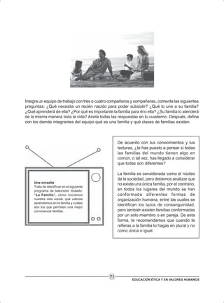 EDUCACIÓN ÉTICA Y EN VALORES HUMANOS
71
Integra un equipo de trabajo con tres o cuatro compañeros y compañeras, comenta las siguientes
preguntas: ¿Qué necesita un recién nacido para poder subsistir? ¿Qué lo une a su familia?
¿Qué aprenderá de ella? ¿Por qué es importante la familia para él o ella? ¿Su familia lo atenderá
de la misma manera toda la vida? Anota todas las respuestas en tu cuaderno. Después, define
con los demás integrantes del equipo qué es una familia y qué clases de familias existen.
De acuerdo con tus conocimientos y tus
lecturas, ¿te has puesto a pensar si todas
las familias del mundo tienen algo en
común, o tal vez, has llegado a considerar
que todas son diferentes?
La familia es considerada como el núcleo
de la sociedad, pero debemos analizar que
no existe una única familia, por el contrario,
en todos los lugares del mundo se han
conformado diferentes formas de
organización humana, entre las cuales se
identifican los lazos de consanguinidad,
pero también existen familias conformadas
por un solo miembro o en pareja. De esta
forma, te recomendamos que cuando te
refieras a la familia lo hagas en plural y no
como única o igual.
Una miradita
Trata de identificar en el siguiente
programa de televisión titulado:
“La Familia”, cómo iniciamos
nuestra vida social, qué valores
aprendemos en la familia y cuáles
son los que permiten una mejor
convivencia familiar.
 
