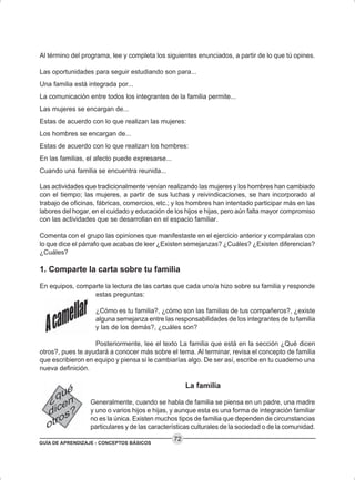 GUÍA DE APRENDIZAJE - CONCEPTOS BÁSICOS
72
Al término del programa, lee y completa los siguientes enunciados, a partir de lo que tú opines.
Las oportunidades para seguir estudiando son para...
Una familia está integrada por...
La comunicación entre todos los integrantes de la familia permite...
Las mujeres se encargan de...
Estas de acuerdo con lo que realizan las mujeres:
Los hombres se encargan de...
Estas de acuerdo con lo que realizan los hombres:
En las familias, el afecto puede expresarse...
Cuando una familia se encuentra reunida...
Las actividades que tradicionalmente venían realizando las mujeres y los hombres han cambiado
con el tiempo; las mujeres, a partir de sus luchas y reivindicaciones, se han incorporado al
trabajo de oficinas, fábricas, comercios, etc.; y los hombres han intentado participar más en las
labores del hogar, en el cuidado y educación de los hijos e hijas, pero aún falta mayor compromiso
con las actividades que se desarrollan en el espacio familiar.
Comenta con el grupo las opiniones que manifestaste en el ejercicio anterior y compáralas con
lo que dice el párrafo que acabas de leer ¿Existen semejanzas? ¿Cuáles? ¿Existen diferencias?
¿Cuáles?
1. Comparte la carta sobre tu familia
En equipos, comparte la lectura de las cartas que cada uno/a hizo sobre su familia y responde
estas preguntas:
¿Cómo es tu familia?, ¿cómo son las familias de tus compañeros?, ¿existe
alguna semejanza entre las responsabilidades de los integrantes de tu familia
y las de los demás?, ¿cuáles son?
Posteriormente, lee el texto La familia que está en la sección ¿Qué dicen
otros?, pues te ayudará a conocer más sobre el tema. Al terminar, revisa el concepto de familia
que escribieron en equipo y piensa si le cambiarías algo. De ser así, escribe en tu cuaderno una
nueva definición.
La familia
Generalmente, cuando se habla de familia se piensa en un padre, una madre
y uno o varios hijos e hijas, y aunque esta es una forma de integración familiar
no es la única. Existen muchos tipos de familia que dependen de circunstancias
particulares y de las características culturales de la sociedad o de la comunidad.
 