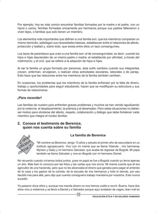EDUCACIÓN ÉTICA Y EN VALORES HUMANOS
73
Por ejemplo, hoy es más común encontrar familias formadas por la madre o el padre, con un
hijo/a o varios, familias formadas únicamente por hermanos porque sus padres fallecieron o
viven lejos, o familias que solo tienen un miembro.
Los elementos más importantes que definen a una familia son: que los miembros compartan un
mismo domicilio, satisfagan sus necesidades básicas, establezcan entre sí relaciones de afecto,
protección y lealtad y, sobre todo, que exista entre ellos un lazo consanguíneo.
Los lazos de parentesco que unen a una familia son: el de consanguinidad, es decir, cuando los
hijos e hijas descienden de un mismo padre o madre; el establecido por afinidad, a través del
matrimonio; y el civil, que se refiere a la adopción de hijos e hijas.
Al ser la familia un grupo formado por personas, ésta sufre cambios cuando sus integrantes
crecen, enferman, envejecen, o realizan otras actividades escolares, laborales o de pareja.
Esto hace que las relaciones entre los miembros de la familia también cambien.
En ocasiones, los problemas que los miembros de la familia enfrentan por la falta de dinero,
trabajo y oportunidades para seguir estudiando, hacen que se modifiquen su estructura y sus
formas de relacionarse.
¡Para recordar!
Las familias de nuestro país enfrentan graves problemas y muchos se han venido agudizando
por la violencia, el desplazamiento, la pobreza y el desempleo. Pero estas situaciones no deben
ser motivo para olvidarse del afecto, respeto, colaboración y diálogo que debe fortalecer cada
miembro que integra el núcleo familiar.
2. Conoce el testimonio de Berenice,
quien nos cuenta sobre su familia
La familia de Berenice
“Mi nombre es Berenice, tengo 13 años y estudio el primer año de secundaria en un
instituto agropecuario. Vivo con mi mamá que se llama Yolanda , mis hermanas
Myriam y Gaby y mi hermano Salvador, que acaba de regresar de Bogotá. Mi papá
también se llama Salvador y vive en Bogotá con mi hermano Daniel.
No recuerdo cuando vivíamos todos juntos, pues mi papá se fue a Bogotá cuando yo tenía apenas
un año. Más bien lo conozco por las fotos y las cartas que nos envía. Mi mamá cuenta que él era
agricultor de una hacienda, pero que no les alcanzaba el dinero que ganaba para pagar el arriendo
de la casa y los gastos de la comida, de la escuela de mis hermanos y todo lo demás, por eso
decidió irse para allá, pero dijo que cuando consiguiera trabajo mandaría por nosotros. Esto nunca
sucedió.
Ya pasaron doce años y, aunque nos manda dinero no nos hemos vuelto a reunir. Bueno, hace dos
años vino a visitarnos y se llevó a Daniel y a Salvador porque aquí andaban de vagos; iban mal en
 