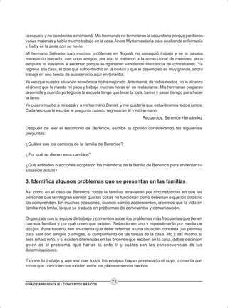 GUÍA DE APRENDIZAJE - CONCEPTOS BÁSICOS
74
la escuela y no obedecían a mi mamá. Mis hermanas no terminaron la secundaria porque perdieron
varias materias y había mucho trabajo en la casa.Ahora Myriam estudia para auxiliar de enfermería
y Gaby se la pasa con su novio.
Mi hermano Salvador tuvo muchos problemas en Bogotá, no consiguió trabajo y se la pasaba
manejando borracho con unos amigos, por eso lo metieron a la correccional de menores; poco
después lo volvieron a encerrar porque lo agarraron vendiendo mercancía de contrabando. Ya
regresó a la casa, él dice que sufrió mucho en la ciudad y que el desempleo es muy grande, ahora
trabaja en una tienda de autoservicio aquí en Girardot.
Yo veo que nuestra situación económica no ha mejorado.A mi mamá, de todos modos, no le alcanza
el dinero que le manda mi papá y trabaja muchas horas en un restaurante. Mis hermanas preparan
la comida y cuando yo llego de la escuela tengo que lavar la loza, barrer y sacar tiempo para hacer
la tarea.
Yo quiero mucho a mi papá y a mi hermano Daniel, y me gustaría que estuviéramos todos juntos.
Cada vez que le escribo le pregunto cuándo regresarán él y mi hermano.
Recuerdos, Berenice Hernández
Después de leer el testimonio de Berenice, escribe tu opinión considerando las siguientes
preguntas:
¿Cuáles son los cambios de la familia de Berenice?
¿Por qué se dieron esos cambios?
¿Qué actitudes o acciones adoptaron los miembros de la familia de Berenice para enfrentar su
situación actual?
3. Identifica algunos problemas que se presentan en las familias
Así como en el caso de Berenice, todas la familias atraviesan por circunstancias en que las
personas que la integran sienten que las cosas no funcionan como deberían o que los otros no
los comprenden. En muchas ocasiones, cuando somos adolescentes, creemos que la vida en
familia nos limita, lo que se traduce en problemas de convivencia y comunicación.
Organízate con tu equipo de trabajo y comenten sobre los problemas más frecuentes que tienen
con sus familias y por qué creen que existen. Seleccionen uno y represéntenlo por medio de
dibujos. Para hacerlo, ten en cuenta que debe referirse a una situación concreta (un permiso
para salir con amigos o amigas, el cumplimiento de las tareas de la casa, etc.); así mismo, si
eres niña o niño, y si existen diferencias en las órdenes que reciben en la casa, debes decir con
quién es el problema, qué harías tú ante él y cuáles son las consecuencias de tus
determinaciones.
Expone tu trabajo y una vez que todos los equipos hayan presentado el suyo, comenta con
todos qué coincidencias existen entre los planteamientos hechos.
 