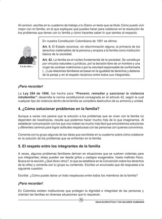 EDUCACIÓN ÉTICA Y EN VALORES HUMANOS
75
Al concluir, escribe en tu cuaderno de trabajo o tu Diario un texto que se titule Cómo puedo vivir
mejor con mi familia, en el que expliques qué puedes hacer para colaborar en la resolución de
los problemas que tienes con tu familia y cómo hacerles saber lo que sientes al respecto.
En nuestra Constitución Colombiana de 1991 se afirma:
Art. 5. El Estado reconoce, sin discriminación alguna, la primacía de los
derechos inalienables de la persona y ampara a la familia como institución
básica de la sociedad.
Art. 42. La familia es el núcleo fundamental de la sociedad. Se constituye
por vínculos naturales o jurídicos, por la decisión libre de un hombre y una
mujer de contraer matrimonio o por la voluntad responsable de conformarla
(...) Las relaciones familiares se basan en la igualdad de derechos y deberes
de la pareja y en el respeto recíproco entre todos sus integrantes.
¡Para recordar!
La Ley 294 de 1996, fue hecha para “Prevenir, remediar y sancionar la violencia
intrafamiliar”, desarrolla la norma constitucional consagrada en el artículo 42, según la cual
cualquier tipo de violencia dentro de la familia se considera destructivo de su armonía y unidad.
4. ¿Cómo solucionar problemas en la familia?
Aunque a veces nos parece que la solución a los problemas que se viven con la familia no
dependen de nosotros/as, resulta que podemos hacer mucho más de lo que imaginamos. Al
establecer comunicación con los que nos rodean es mucho más fácil que encontremos soluciones
y diferentes caminos para lograr actitudes respetuosas con las personas con quienes convivimos.
Comenta con tu grupo algunas de las ideas que escribiste en tu cuaderno sobre cómo colaborar
en la solución de los problemas que se enfrentan en la familia.
5. El respeto entre los integrantes de la familia
A veces, algunos problemas familiares derivan en situaciones que se vuelven violentas para
sus integrantes; éstas pueden ser desde gritos y castigos exagerados, hasta maltrato físico.
Busca en la sección ¿Qué dicen otros?, lo que se establece en la Convención sobre los derechos
de la niñez y comenta con tu grupo su contenido. Escribe un enunciado que dé respuesta a la
siguiente cuestión:
Escribe: ¿Cómo puede darse un trato respetuoso entre todos los miembros de la familia?
¡Para recordar!
En Colombia existen instituciones que protegen la dignidad e integridad de las personas y
orientan las familias en diversas situaciones que lo requieran.
 