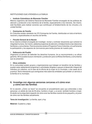 GUÍA DE APRENDIZAJE - CONCEPTOS BÁSICOS
76
INSTITUCIONES QUE ATIENDEN A LA FAMILIA
• Instituto Colombiano de Bienestar Familiar
Máximo organismo del Sistema Nacional de Bienestar Familiar encargado de las políticas de
atención y protección a los miembros de la familia, especialmente a los menores. Así mismo,
está facultado para realizar acciones que contribuyan al fortalecimiento de los vínculos y la
unidad familiar.
• Comisarías de Familia
En Colombia existen alrededor de 272 Comisarías de Familia, distribuidas en todo el territorio
nacional y especializadas en asuntos de familia.
• Fiscalía General de la Nación
Es la máxima entidad encargada de investigar, revisar y controlar situaciones que vulneren la
integridad humana. Así mismo, adelanta programas de atención y fortalecimiento a las relaciones
familiares y comunitarias. Para los jóvenes existe el Programa Futuro Colombia, el cual fomenta
la participación y los espacios de convivencia para los/as jóvenes de nuestro país.
• Defensoría del Pueblo
Organismo al servicio de defender los derechos humanos, de su reconocimiento y su eficaz
garantía. Allí tú puedes buscar orientación y protección para conflictos familiares y comunitarios
que se presenten.
• Otras entidades
En tu comunidad existen grupos y organizaciones que trabajan en beneficio de las familias y
pueden estar adelantando programas o actividades dirigidas a apoyar el desarrollo integral del
individuo y/o colectivo, es el caso de la oficina de la mujer en tu municipio, o las casas de la
juventud. Sería interesante que averiguaras más sobre las entidades que prestan un servicio a
la familia en tu municipio.
6. Investiga con algunas personas cercanas a ti cómo eran
y cómo son las familias
En la sección ¿Cómo se hace? se encuentra el procedimiento para que entrevistes a dos
personas: un adulto de más de 50 años, hombre o mujer, y un joven, también hombre o mujer.
Al adulto se le preguntará respecto de cómo eran las familias cuando él era pequeño y al joven
de cómo son las familias actualmente.
Tema de investigación: La familia, ayer y hoy
Material: Cuaderno y lápiz
 
