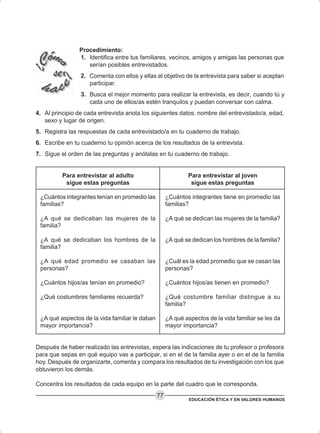 EDUCACIÓN ÉTICA Y EN VALORES HUMANOS
77
Procedimiento:
1. Identifica entre tus familiares, vecinos, amigos y amigas las personas que
serían posibles entrevistados.
2. Comenta con ellos y ellas el objetivo de la entrevista para saber si aceptan
participar.
3. Busca el mejor momento para realizar la entrevista, es decir, cuando tú y
cada uno de ellos/as estén tranquilos y puedan conversar con calma.
4. Al principio de cada entrevista anota los siguientes datos: nombre del entrevistado/a, edad,
sexo y lugar de origen.
5. Registra las respuestas de cada entrevistado/a en tu cuaderno de trabajo.
6. Escribe en tu cuaderno tu opinión acerca de los resultados de la entrevista.
7. Sigue el orden de las preguntas y anótalas en tu cuaderno de trabajo.
Después de haber realizado las entrevistas, espera las indicaciones de tu profesor o profesora
para que sepas en qué equipo vas a participar, si en el de la familia ayer o en el de la familia
hoy. Después de organizarte, comenta y compara los resultados de tu investigación con los que
obtuvieron los demás.
Concentra los resultados de cada equipo en la parte del cuadro que le corresponda.
Para entrevistar al joven
sigue estas preguntas
¿Cuántos integrantes tiene en promedio las
familias?
¿A qué se dedican las mujeres de la familia?
¿A qué se dedican los hombres de la familia?
¿Cuál es la edad promedio que se casan las
personas?
¿Cuántos hijos/as tienen en promedio?
¿Qué costumbre familiar distingue a su
familia?
¿A qué aspectos de la vida familiar se les da
mayor importancia?
Para entrevistar al adulto
sigue estas preguntas
¿Cuántos integrantes tenían en promedio las
familias?
¿A qué se dedicaban las mujeres de la
familia?
¿A qué se dedicaban los hombres de la
familia?
¿A qué edad promedio se casaban las
personas?
¿Cuántos hijos/as tenían en promedio?
¿Qué costumbres familiares recuerda?
¿A qué aspectos de la vida familiar le daban
mayor importancia?
 