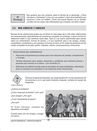 GUÍA DE APRENDIZAJE - CONCEPTOS BÁSICOS
80
Nos gustaría que nos contaras sobre la familia de tu personaje: ¿Tiene
hermanos y hermanas? ¿Vive con sus padres? ¿Qué otros familiares son
cercanos y viven con él/ella? ¿Tiene una buena relación con su familia?
¿Cuáles son las cosas más interesantes que comparte con ellos y ellas?
3.2 MIS AMIGOS Y AMIGAS
Muchas de las experiencias gratas que se tienen en esta etapa de la vida están relacionadas
con otras personas, especialmente con quienes se comparte; sin embargo, a veces vivimos sin
reflexionar sobre lo que sentimos hacia ellas. Esta es una buena oportunidad para pensar
sobre tus sentimientos, formas de pensar y lo que significan para ti las amigas, amigos,
compañeras, compañeros y, por supuesto, la novia o el novio; en fin, todas las personas con las
cuales compartes la escuela, gustos, intereses, valores, preocupaciones y emociones.
RESULTADOS DEL APRENDIZAJE
• Reconocer la importancia que tienen para ti las relaciones de amistad, compañerismo
y noviazgo.
• Tendrás elementos para analizar situaciones y problemas que enfrentan jóvenes y
personas que conoces en tu barrio, o son cercanas a ti.
• Elaborarás una reflexión escrita sobre la sexualidad, las responsabilidades y dificultades
(que en ocasiones se presentan) en las relaciones antes mencionadas.
Observa la siguiente fotografía, pon especial atención en las expresiones de
las personas y en lo que están haciendo; después, contesta en equipo las
preguntas:
¿Cuál es el problema?
¿Cómo crees que se sienten? ¿Por qué?
¿Son amigas? ¿Por qué?
¿O son compañeras de grupo?
¿Por qué?
En forma individual, completa los
siguientes enunciados:
Cuando estoy con mis amigos y amigas
me siento...
 
