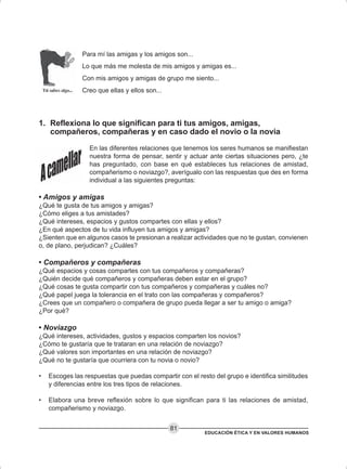 EDUCACIÓN ÉTICA Y EN VALORES HUMANOS
81
Para mí las amigas y los amigos son...
Lo que más me molesta de mis amigos y amigas es...
Con mis amigos y amigas de grupo me siento...
Creo que ellas y ellos son...
1. Reflexiona lo que significan para ti tus amigos, amigas,
compañeros, compañeras y en caso dado el novio o la novia
En las diferentes relaciones que tenemos los seres humanos se manifiestan
nuestra forma de pensar, sentir y actuar ante ciertas situaciones pero, ¿te
has preguntado, con base en qué estableces tus relaciones de amistad,
compañerismo o noviazgo?, averígualo con las respuestas que des en forma
individual a las siguientes preguntas:
• Amigos y amigas
¿Qué te gusta de tus amigos y amigas?
¿Cómo eliges a tus amistades?
¿Qué intereses, espacios y gustos compartes con ellas y ellos?
¿En qué aspectos de tu vida influyen tus amigos y amigas?
¿Sienten que en algunos casos te presionan a realizar actividades que no te gustan, convienen
o, de plano, perjudican? ¿Cuáles?
• Compañeros y compañeras
¿Qué espacios y cosas compartes con tus compañeros y compañeras?
¿Quién decide qué compañeros y compañeras deben estar en el grupo?
¿Qué cosas te gusta compartir con tus compañeros y compañeras y cuáles no?
¿Qué papel juega la tolerancia en el trato con las compañeras y compañeros?
¿Crees que un compañero o compañera de grupo pueda llegar a ser tu amigo o amiga?
¿Por qué?
• Noviazgo
¿Qué intereses, actividades, gustos y espacios comparten los novios?
¿Cómo te gustaría que te trataran en una relación de noviazgo?
¿Qué valores son importantes en una relación de noviazgo?
¿Qué no te gustaría que ocurriera con tu novia o novio?
• Escoges las respuestas que puedas compartir con el resto del grupo e identifica similitudes
y diferencias entre los tres tipos de relaciones.
• Elabora una breve reflexión sobre lo que significan para ti las relaciones de amistad,
compañerismo y noviazgo.
 
