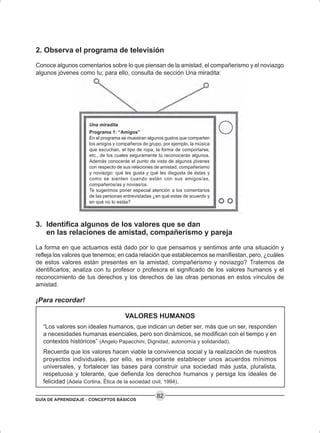 GUÍA DE APRENDIZAJE - CONCEPTOS BÁSICOS
82
2. Observa el programa de televisión
Conoce algunos comentarios sobre lo que piensan de la amistad, el compañerismo y el noviazgo
algunos jóvenes como tu; para ello, consulta de sección Una miradita:
Una miradita
Programa 1: “Amigos”
En el programa se muestran algunos gustos que comparten
los amigos y compañeros de grupo, por ejemplo, la música
que escuchan, el tipo de ropa, la forma de comportarse,
etc., de los cuales seguramente tú reconocerás algunos.
Además conocerás el punto de vista de algunos jóvenes
con respecto de sus relaciones de amistad, compañerismo
y noviazgo: qué les gusta y qué les disgusta de éstas y
como se sienten cuando están con sus amigos/as,
compañeros/as y novias/os.
Te sugerimos poner especial atención a los comentarios
de las personas entrevistadas ¿en qué estas de acuerdo y
en qué no lo estás?
3. Identifica algunos de los valores que se dan
en las relaciones de amistad, compañerismo y pareja
La forma en que actuamos está dado por lo que pensamos y sentimos ante una situación y
refleja los valores que tenemos; en cada relación que establecemos se manifiestan, pero, ¿cuáles
de estos valores están presentes en la amistad, compañerismo y noviazgo? Tratemos de
identificarlos; analiza con tu profesor o profesora el significado de los valores humanos y el
reconocimiento de tus derechos y los derechos de las otras personas en estos vínculos de
amistad.
¡Para recordar!
VALORES HUMANOS
“Los valores son ideales humanos, que indican un deber ser, más que un ser, responden
a necesidades humanas esenciales, pero son dinámicos, se modifican con el tiempo y en
contextos históricos” (Angelo Papacchini, Dignidad, autonomía y solidaridad).
Recuerda que los valores hacen viable la convivencia social y la realización de nuestros
proyectos individuales, por ello, es importante establecer unos acuerdos mínimos
universales, y fortalecer las bases para construir una sociedad más justa, pluralista,
respetuosa y tolerante, que defienda los derechos humanos y persiga los ideales de
felicidad (Adela Cortina, Ética de la sociedad civil, 1994).
 