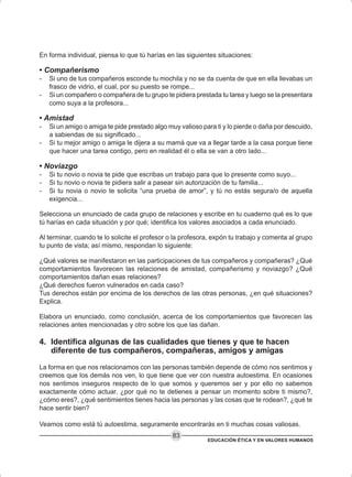 EDUCACIÓN ÉTICA Y EN VALORES HUMANOS
83
En forma individual, piensa lo que tú harías en las siguientes situaciones:
• Compañerismo
- Si uno de tus compañeros esconde tu mochila y no se da cuenta de que en ella llevabas un
frasco de vidrio, el cual, por su puesto se rompe...
- Si un compañero o compañera de tu grupo te pidiera prestada tu tarea y luego se la presentara
como suya a la profesora...
• Amistad
- Si un amigo o amiga te pide prestado algo muy valioso para ti y lo pierde o daña por descuido,
a sabiendas de su significado...
- Si tu mejor amigo o amiga le dijera a su mamá que va a llegar tarde a la casa porque tiene
que hacer una tarea contigo, pero en realidad él o ella se van a otro lado...
• Noviazgo
- Si tu novio o novia te pide que escribas un trabajo para que lo presente como suyo...
- Si tu novio o novia te pidiera salir a pasear sin autorización de tu familia...
- Si tu novia o novio te solicita “una prueba de amor”, y tú no estás segura/o de aquella
exigencia...
Selecciona un enunciado de cada grupo de relaciones y escribe en tu cuaderno qué es lo que
tú harías en cada situación y por qué; identifica los valores asociados a cada enunciado.
Al terminar, cuando te lo solicite el profesor o la profesora, expón tu trabajo y comenta al grupo
tu punto de vista; así mismo, respondan lo siguiente:
¿Qué valores se manifestaron en las participaciones de tus compañeros y compañeras? ¿Qué
comportamientos favorecen las relaciones de amistad, compañerismo y noviazgo? ¿Qué
comportamientos dañan esas relaciones?
¿Qué derechos fueron vulnerados en cada caso?
Tus derechos están por encima de los derechos de las otras personas, ¿en qué situaciones?
Explica.
Elabora un enunciado, como conclusión, acerca de los comportamientos que favorecen las
relaciones antes mencionadas y otro sobre los que las dañan.
4. Identifica algunas de las cualidades que tienes y que te hacen
diferente de tus compañeros, compañeras, amigos y amigas
La forma en que nos relacionamos con las personas también depende de cómo nos sentimos y
creemos que los demás nos ven, lo que tiene que ver con nuestra autoestima. En ocasiones
nos sentimos inseguros respecto de lo que somos y queremos ser y por ello no sabemos
exactamente cómo actuar, ¿por qué no te detienes a pensar un momento sobre ti mismo?,
¿cómo eres?, ¿qué sentimientos tienes hacia las personas y las cosas que te rodean?, ¿qué te
hace sentir bien?
Veamos como está tú autoestima, seguramente encontrarás en ti muchas cosas valiosas.
 