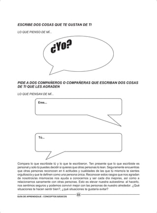 GUÍA DE APRENDIZAJE - CONCEPTOS BÁSICOS
84
Eres...
Tú...
ESCRIBE DOS COSAS QUE TE GUSTAN DE TI
LO QUE PIENSO DE MÍ...
Compara lo que escribiste tú y lo que te escribieron. Ten presente que lo que escribiste es
personal y solo tú puedes decidir si quieres que otras personas lo lean. Seguramente encuentras
que otras personas reconocen en ti actitudes y cualidades de las que tú mismo/a te sientes
orgulloso/a y que te definen como una persona única. Reconocer estos rasgos que nos agradan
de nosotros/as mismos/as nos ayuda a conocernos y ser cada día mejores, así como a
relacionarnos sanamente con otras personas. Esto es elevar nuestra autoestima: al hacerlo,
nos sentimos seguros y podemos convivir mejor con las personas de nuestro alrededor. ¿Qué
situaciones te hacen sentir bien?, ¿qué situaciones te gustaría evitar?
PIDE A DOS COMPAÑEROS O COMPAÑERAS QUE ESCRIBAN DOS COSAS
DE TI QUE LES AGRADEN
LO QUE PIENSAN DE MÍ...
 