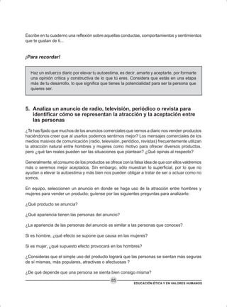EDUCACIÓN ÉTICA Y EN VALORES HUMANOS
85
Escribe en tu cuaderno una reflexión sobre aquellas conductas, comportamientos y sentimientos
que te gustan de ti...
¡Para recordar!
Haz un esfuerzo diario por elevar tu autoestima, es decir, amarte y aceptarte, por formarte
una opinión crítica y constructiva de lo que tú eres. Considera que estás en una etapa
más de tu desarrollo, lo que significa que tienes la potencialidad para ser la persona que
quieres ser.
5. Analiza un anuncio de radio, televisión, periódico o revista para
identificar cómo se representan la atracción y la aceptación entre
las personas
¿Te has fijado que muchos de los anuncios comerciales que vemos a diario nos venden productos
haciéndonos creer que al usarlos podemos sentirnos mejor? Los mensajes comerciales de los
medios masivos de comunicación (radio, televisión, periódico, revistas) frecuentemente utilizan
la atracción natural entre hombres y mujeres como motivo para ofrecer diversos productos,
pero ¿qué tan reales pueden ser las situaciones que plantean? ¿Qué opinas al respecto?
Generalmente, el consumo de los productos se ofrece con la falsa idea de que con ellos valdremos
más o seremos mejor aceptados. Sin embargo, sólo muestran lo superficial, por lo que no
ayudan a elevar la autoestima y más bien nos pueden obligar a tratar de ser o actuar como no
somos.
En equipo, seleccionen un anuncio en donde se haga uso de la atracción entre hombres y
mujeres para vender un producto; guíense por las siguientes preguntas para analizarlo:
¿Qué producto se anuncia?
¿Qué apariencia tienen las personas del anuncio?
¿La apariencia de las personas del anuncio es similar a las personas que conoces?
Si es hombre, ¿qué efecto se supone que causa en las mujeres?
Si es mujer, ¿qué supuesto efecto provocará en los hombres?
¿Consideras que el simple uso del producto logrará que las personas se sientan más seguras
de sí mismas, más populares, atractivas o afectuosas ?
¿De qué depende que una persona se sienta bien consigo misma?
 