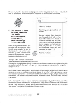 GUÍA DE APRENDIZAJE - CONCEPTOS BÁSICOS
86
Discute en grupo las respuestas a las preguntas planteadas y elabora una breve conclusión de
ellas en relación con la importancia de la autoestima en las relaciones personales.
6. Con base en la carta
de Pablo, identifica
uno de los
sentimientos que
comienzan a
experimentar los
jóvenes como tú
Pablo es un joven de 14 años, que
expresa sus sentimientos hacia
Daniela en una carta. Tal vez en
alguna ocasión has sentido cosas
similares, y si no, probablemente
pronto lo experimentarás, consulta
la sección ¿Qué dicen otros?
¿Por qué habrá escrito la carta Pablo?
¿Qué sentimiento despierta Daniela en Pablo?
Piensa en otras relaciones y contesta: ¿los amigos, amigas, compañeros y compañeras también
se escriben cartas? ¿Por qué? ¿De qué otra manera se pueden comunicar los amigos/as y
compañeros/as?
La adolescencia se caracteriza por ser una etapa en la que las posibilidades de relacionarnos
con otras personas se amplía enormemente. Al dejar de ser niñas o niños aprendemos a tomar
más decisiones personales y tener más libertad. Buscamos tener amigos, amigas, compañeros,
compañeras, con quienes compartir actividades, intereses, sueños, lo que nos gusta, sentimos
y pensamos.
En las diversas relaciones se experimentan una serie de emociones y sentimientos que permiten
establecer lazos tan estrechos con otras personas que pueden durar toda la vida. Consulta la
sección ¿Qué dicen otros?, en ella podrás leer un fragmento de una hermosa canción titulada
‘Juan y José’, escrita por el catalán Joan Manuel Serrat.
De Pablo, tu bebé
Para Dany, ¡la mujer más linda del
mundo!
Daniela, ¿sabes? Todo el tiempo
que he estado junto a ti me han
sucedido cosas muy raras y
quisiera comentarte algo de lo más
raro. ¿Sabes? últimamente todo el
tiempo que paso en el salón pienso
en ti, los profesores se la pasan
regañándome porque me ven
desatento en clase... (...)
Te amo... Tu bebé
 