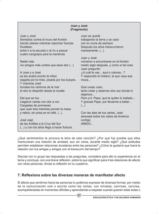 EDUCACIÓN ÉTICA Y EN VALORES HUMANOS
87
Juan y José
(Fragmento)
Juan y José
Sentados contra el muro del frontón
hacían planes mientras reponían fuerzas
Dudaban
entre ir a la escuela o al río a pescar
cuatro cangrejos para la merienda
Nadie más
vio amigos más unidos que esos dos (...)
A Juan y a José
se les acabó pronto la niñez
segada por la mies, pisada por los bueyes.
Y mientras José
tomaba los caminos de la mar
el otro lo despidió desde el muelle
Del que se fue
Llegaron cartas con olor a ron
Cargadas de promesas
que Juan leía mientras ponían la mesa
y releía, sin prisa en el café. (...)
José viajó
de las Antillas a la Cruz del Sur
(...) y con los años llegó a hacer fortuna.
Juan se quedó
trabajando la tierra y se casó
con su novia de siempre
Después los años transcurrieron
mansamente. (...)
Juan y José
volvieron a encontrarse en el frontón
medio siglo después, y como si tal cosa
Juan preguntó:
¿A cuál le vas... azul o colorao...?
Y respondió el indiano: al que vaya esa
moza...
Qué cosas Juan,
tanto rodar y estamos otra vez donde lo
dejamos...
Pero a ti, Pepe, que te quiten lo bailado...
Y gracias Pepe, por llevarme a bailar...
(...)
Con las alas de tus cartas, José
atravesé todos los cielos de América
contigo.
AMIGO...
¿Qué sentimientos te provoca la letra de esta canción? ¿Por qué fue posible que ellos
mantuvieran una relación de amistad, aun sin verse, durante medio siglo? ¿Qué actitudes
permiten establecer relaciones duraderas entre las personas? ¿Cómo te gustaría que fuera la
relación con tus amigas y amigos con el transcurrir del tiempo?
Discute con tu grupo las respuestas a las preguntas, considera para ello tu experiencia en el
tema y concluye, con una breve reflexión, sobre lo que significan para ti las relaciones de afecto
con otras personas. Anota tu reflexión en tu cuaderno.
7. Reflexiona sobre las diversas maneras de manifestar afecto
El afecto que sentimos hacia las personas lo podemos expresar de diversas formas: por medio
de la comunicación oral o escrita como las cartas, con miradas, sonrisas, caricias,
acompañándolas en momentos difíciles y aprendiendo a respetar cuando quieren estar solas o
 