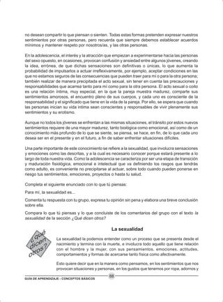 GUÍA DE APRENDIZAJE - CONCEPTOS BÁSICOS
88
no desean compartir lo que piensan o sienten. Todas estas formas pretenden expresar nuestros
sentimientos por otras personas, pero recuerda que siempre debemos establecer acuerdos
mínimos y mantener respeto por nosotros/as, y las otras personas.
En la adolescencia, el interés y la atracción que empiezan a experimentarse hacia las personas
del sexo opuesto, en ocasiones, provocan confusión y ansiedad entre algunos jóvenes, creando
la idea, errónea, de que dichas sensaciones son definitivas o únicas, lo que aumenta la
probabilidad de impulsarlos a actuar irreflexivamente, por ejemplo, aceptar condiciones en las
que no estamos seguros de las consecuencias que pueden traer para mí o para la otra persona;
también realizar de manera precipitada el acto sexual, sin tener en cuenta las precauciones y
responsabilidades que acarrea tanto para mí como para la otra persona. El acto sexual o coito
es una relación íntima, muy especial, en la que la pareja muestra madurez, comparte sus
sentimientos amorosos, el encuentro pleno de sus cuerpos, y cada uno es consciente de la
responsabilidad y el significado que tiene en la vida de la pareja. Por ello, se espera que cuando
las personas inician su vida intima sean conscientes y responsables de vivir plenamente sus
sentimientos y su erotismo.
Aunque no todos los jóvenes se enfrentan a las mismas situaciones, el tránsito por estos nuevos
sentimientos requiere de una mayor madurez, tanto biológica como emocional, así como de un
conocimiento más profundo de lo que se siente, se piensa, se hace, en fin, de lo que cada uno
desea ser en el presente y en el futuro, a fin de saber enfrentar situaciones difíciles.
Una parte importante de este conocimiento se refiere a la sexualidad, que involucra sensaciones
y emociones como las descritas, y a la cual es necesario conocer porque estará presente a lo
largo de toda nuestra vida. Como la adolescencia se caracteriza por ser una etapa de transición
y maduración fisiológica, emocional e intelectual que va definiendo los rasgos que tendrás
como adulto, es conveniente no precipitarse al actuar, sobre todo cuando pueden ponerse en
riesgo tus sentimientos, emociones, proyectos o hasta tu salud.
Completa el siguiente enunciado con lo que tú piensas:
Para mí, la sexualidad es...
Comenta tu respuesta con tu grupo, expresa tu opinión sin pena y elabora una breve conclusión
sobre ella.
Compara lo que tú piensas y lo que concluiste de los comentarios del grupo con el texto la
sexualidad de la sección ¿Qué dicen otros?
La sexualidad
La sexualidad la podemos entender como un proceso que se presenta desde el
nacimiento y termina con la muerte, e involucra todo aquello que tiene relación
con el hombre y la mujer, con sus pensamientos, emociones, actitudes,
comportamientos y formas de acercarse tanto física como afectivamente.
Esto quiere decir que en la manera como pensamos, en los sentimientos que nos
provocan situaciones y personas, en los gustos que tenemos por ropa, adornos y
 