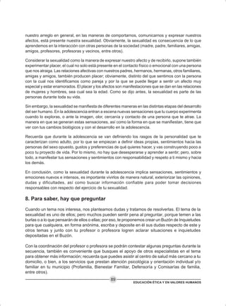EDUCACIÓN ÉTICA Y EN VALORES HUMANOS
89
nuestro arreglo en general, en las maneras de comportarnos, comunicarnos y expresar nuestros
afectos, está presente nuestra sexualidad. Obviamente, la sexualidad es consecuencia de lo que
aprendemos en la interacción con otras personas de la sociedad (madre, padre, familiares, amigas,
amigos, profesores, profesoras y vecinos, entre otros).
Considerar la sexualidad como la manera de expresar nuestro afecto y de recibirlo, supone también
experimentar placer, el cual no solo está presente en el contacto físico o emocional con una persona
que nos atraiga. Las relaciones afectivas con nuestros padres, hermanos, hermanas, otros familiares,
amigas y amigos, también producen placer; obviamente, distinto del que sentimos con la persona
con la cual nos identificamos como pareja y por la que se puede llegar a sentir un afecto muy
especial y estar enamorados. El placer y los afectos son manifestaciones que se dan en las relaciones
de mujeres y hombres, sea cual sea la edad. Como se dijo antes, la sexualidad es parte de las
personas durante toda su vida.
Sin embargo, la sexualidad se manifiesta de diferentes maneras en las distintas etapas del desarrollo
del ser humano. En la adolescencia entran a escena nuevas sensaciones que tu cuerpo experimenta
cuando lo exploras, o ante la imagen, olor, cercanía y contacto de una persona que te atrae. La
manera en que se generan estas sensaciones, así como la forma en que se manifiestan, tiene que
ver con tus cambios biológicos y con el desarrollo en la adolescencia.
Recuerda que durante la adolescencia se van definiendo los rasgos de la personalidad que te
caracterizan como adulto, por lo que se empiezan a definir ideas propias, sentimientos hacia las
personas del sexo opuesto, gustos y preferencias de qué quieres hacer, y vas construyendo poco a
poco tu proyecto de vida. Por lo mismo, no hay que desesperarse y aprender a sentir; pero, sobre
todo, a manifestar tus sensaciones y sentimientos con responsabilidad y respeto a ti mismo y hacia
los demás.
En conclusión, como la sexualidad durante la adolescencia implica sensaciones, sentimientos y
emociones nuevos e intensos, es importante vivirlos de manera natural, exteriorizar las opiniones,
dudas y dificultades, así como buscar información confiable para poder tomar decisiones
responsables con respecto del ejercicio de tu sexualidad.
8. Para saber, hay que preguntar
Cuando un tema nos interesa, nos planteamos dudas y tratamos de resolverlas. El tema de la
sexualidad es uno de ellos; pero muchos pueden sentir pena al preguntar, porque temen a las
burlas o a lo que pensarán de ellos o ellas; por eso, te proponemos crear un Buzón de Inquietudes
para que cualquiera, en forma anónima, escriba y deposite en él sus dudas respecto de este y
otros temas y junto con tu profesor o profesora logren aclarar situaciones e inquietudes
depositadas en el Buzón.
Con la coordinación del profesor o profesora se podrán contestar algunas preguntas durante la
secuencia, también es conveniente que busques el apoyo de otros especialistas en el tema
para obtener más información; recuerda que puedes asistir al centro de salud más cercano a tu
domicilio, o bien, a los servicios que prestan atención psicológica y orientación individual y/o
familiar en tu municipio (Profamilia, Bienestar Familiar, Defensoría y Comisarías de familia,
entre otros).
 