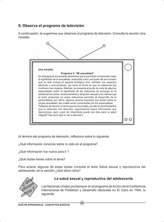 GUÍA DE APRENDIZAJE - CONCEPTOS BÁSICOS
90
9. Observa el programa de televisión
A continuación, te sugerimos que observes el programa de televisión. Consulta la sección Una
miradita.
Una miradita
Programa 2: “Mi sexualidad”
En el programa encontrarás elementos que te permitirán comprender mejor
el significado de la sexualidad, entendida como una parte del ser humano
que no solo incluye el aspecto biológico sino, también, los aspectos
afectivos y comunicativos, así como la forma en que se relacionan los
hombres y las mujeres. Además, se presenta el punto de vista de algunos
especialistas sobre el significado de las relaciones de noviazgo en la
adolescencia (amor, enamoramiento y atracción sexual) y los valores que
al estar presentes en estas relaciones permiten el desarrollo de la
personalidad; por último, algunos jóvenes expresan sus dudas sobre su
propia sexualidad, las cuales serán comentadas por los especialistas.
Tratamos de resumir un tema que es muy amplio, por ello te recomendamos
que lo observes con atención; seguramente habrá información que
desconoces, pero ¿qué tan importante puede ser ésta para tu salud
integral? Eso es lo que tú vas a descubrir.
Al término del programa de televisión, reflexiona sobre lo siguiente:
¿Qué información conocías sobre lo visto en el programa?
¿Qué información fue nueva para ti ?
¿Qué dudas tienes sobre el tema?
Para aclarar algunas de estas dudas consulta el texto Salud sexual y reproductiva del
adolescente, en la sección ¿Qué dicen otros?
La salud sexual y reproductiva del adolescente
Las Naciones Unidas proclamaron en el programa de Acción de la Conferencia
Internacional de Población y Desarrollo efectuada en El Cairo en 1994, lo
siguiente:
 