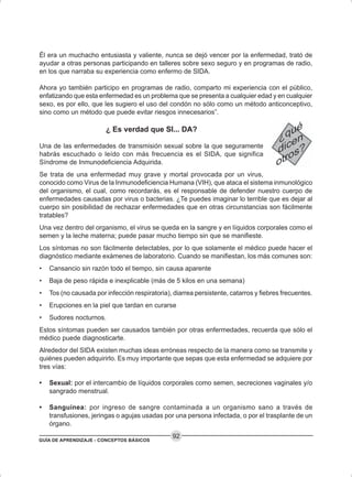 GUÍA DE APRENDIZAJE - CONCEPTOS BÁSICOS
92
Él era un muchacho entusiasta y valiente, nunca se dejó vencer por la enfermedad, trató de
ayudar a otras personas participando en talleres sobre sexo seguro y en programas de radio,
en los que narraba su experiencia como enfermo de SIDA.
Ahora yo también participo en programas de radio, comparto mi experiencia con el público,
enfatizando que esta enfermedad es un problema que se presenta a cualquier edad y en cualquier
sexo, es por ello, que les sugiero el uso del condón no sólo como un método anticonceptivo,
sino como un método que puede evitar riesgos innecesarios”.
¿ Es verdad que SI... DA?
Una de las enfermedades de transmisión sexual sobre la que seguramente
habrás escuchado o leído con más frecuencia es el SIDA, que significa
Síndrome de Inmunodeficiencia Adquirida.
Se trata de una enfermedad muy grave y mortal provocada por un virus,
conocido como Virus de la Inmunodeficiencia Humana (VIH), que ataca el sistema inmunológico
del organismo, el cual, como recordarás, es el responsable de defender nuestro cuerpo de
enfermedades causadas por virus o bacterias. ¿Te puedes imaginar lo terrible que es dejar al
cuerpo sin posibilidad de rechazar enfermedades que en otras circunstancias son fácilmente
tratables?
Una vez dentro del organismo, el virus se queda en la sangre y en líquidos corporales como el
semen y la leche materna; puede pasar mucho tiempo sin que se manifieste.
Los síntomas no son fácilmente detectables, por lo que solamente el médico puede hacer el
diagnóstico mediante exámenes de laboratorio. Cuando se manifiestan, los más comunes son:
• Cansancio sin razón todo el tiempo, sin causa aparente
• Baja de peso rápida e inexplicable (más de 5 kilos en una semana)
• Tos (no causada por infección respiratoria), diarrea persistente, catarros y fiebres frecuentes.
• Erupciones en la piel que tardan en curarse
• Sudores nocturnos.
Estos síntomas pueden ser causados también por otras enfermedades, recuerda que sólo el
médico puede diagnosticarte.
Alrededor del SIDA existen muchas ideas erróneas respecto de la manera como se transmite y
quiénes pueden adquirirlo. Es muy importante que sepas que esta enfermedad se adquiere por
tres vías:
• Sexual: por el intercambio de líquidos corporales como semen, secreciones vaginales y/o
sangrado menstrual.
• Sanguínea: por ingreso de sangre contaminada a un organismo sano a través de
transfusiones, jeringas o agujas usadas por una persona infectada, o por el trasplante de un
órgano.
 