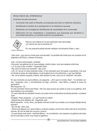 EDUCACIÓN ÉTICA Y EN VALORES HUMANOS
95
RESULTADOS DEL APRENDIZAJE
Al término de esta secuencia:
• Conocerás más sobre la filosofía y la propuesta que tiene tu institución educativa.
• Identificarás el sentido de tu participación en la dinámica tu escuela.
• Realizarás una investigación identificando las necesidades de tu comunidad.
• Elaborarás con tus compañeras y compañeros una propuesta que beneficie tu
comunidad educativa y el contexto social al cual pertenece.
Esta es una historia en la que participan tres personajes.
¿A cuál de los tres te pareces tú?
En una pequeña granja escolar estaban conversando Pepe y Juan.
–Oye Juan, ¿por qué no viniste ayer a la escuela?, te perdiste del chiste que nos contaron en la
asignatura de Ética y Valores Humanos.
Juan, un poco preocupado, contesta:
–No pude, las gallinas de mi casa estaban medio tristes, creo que estaban enfermas.
–¿Y, es que tú las curaste? –respondió Pepe.
–No, pero al menos ya cacarean –dijo Juan.
–¡Ah, sí!, las de mi casa cacarean solas, no es necesario que me quede a ayudarlas; creo que
no hiciste la tarea de matemáticas, la de longitud de la circunferencia, y por eso fallaste.
–No, se la hubiera copiado a María, ella siempre la trae, como es la “cerebrito” del salón.
En ese momento se acerca María y le pregunta: –¿Por qué no viniste, flojo? –Tú también con
eso –responde Juan, y acordándose de algo, continúa: –Oye María, ¿trajiste la tarea de
geografía?
Ella responde –Sí...
En ese momento interrumpe Pepe: –No vino ayer porque se quedó a curar a sus gallinas, dice
que estaban muy cansadas.
–Sí, pero además se rascaban mucho y se veían como si estuvieran sucias las plumas –completa
Juan.
Intrigado, Pepe pregunta: –¿Y qué hiciste con ellas?
–Separé las que estaban así –responde Juan.
María exclama: –A ver, dime, ¿te fijaste si tenían la piel muy rosada y con sangre debajo de las
plumas?
–No me fijé –dice Juan.
–Ahora que llegues a tu casa te fijas y si tienen sangre y se les han caído más de lo normal las
plumas, tal vez se trate de corucos o ácaros.
–Lo que tienes que hacer –continúa María–, no es bañarlas, sino separar tus gallinas del resto
de los animales y tener muy limpio el gallinero.
 