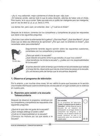 GUÍA DE APRENDIZAJE - CONCEPTOS BÁSICOS
96
–¡Ay sí, muy sabionda!, mejor cuéntenme el chiste de ayer –dijo Juan.
–Si hubieras venido, sabrías todo lo que te estoy diciendo, además de haber oído el chiste.
Pero bueno, te lo voy a contar: fíjate que este era un pollito tan inteligente pero tan inteligente,
que en vez de decir pi, pi, pi, pi, decía 3,1416.
Los demás ríen, pero Juan, sin entender, dice: –¿Y cuál es el chiste?
Después de la lectura, comenta con tus compañeros y compañeras de grupo las respuestas
que darán a las siguientes preguntas:
¿Qué dice Juan sobre la enfermedad de la gallina? ¿Qué dice Pepe? ¿Qué dice María? ¿A qué
crees que se deba esa diferencia de opiniones? ¿Por qué Juan no entendió el chiste? ¿Que
necesitaba saber para entenderlo?
Seguramente tendrás alguna opinión sobre las siguientes cuestiones,
coméntalas con tus compañeros y compañeras:
¿Para qué asisto a la escuela?
¿Qué relación encuentro entre lo que estudio y lo que vivo a diario?
¿Qué beneficios me brinda la escuela? y ¿cuáles son mis responsabilidades
en la escuela?
Si pones atención sobre el tiempo que inviertes en las actividades que realizas
a lo largo del día, observarás que más de cinco horas las pasas en la escuela.
¡Es una tercera parte del tiempo que te encuentras despierto!
1. Observa el programa de televisión
Por lo anterior, y por muchas otras cosas, tal vez valdría la pena que buscaras en la sección
Una miradita información sobre la dinámica de una escuela en un lugar azotado por la violencia
en nuestro país.
2. Razones para asistir a la escuela
Telesecundaria
Después de observar el programa, construye con
tus compañeros y compañeras las respuestas a las
siguientes preguntas:
¿Qué es lo que más me gusta de la escuela?
¿Qué ventajas obtengo al asistir a ella?
¿Cuál es mi responsabilidad en la escuela?
¿Conozco los motivos por los que asisto a la
escuela?
Una miradita
En el programa de televisión
“Urabá, la esquina que le duele a
Colombia”, podrás observar que la
escuela es un espacio de
participación, es el lugar donde se
comparten las alegrías y las
tristezas, es el espacio donde se
puede construir la paz y la
esperanza para los jóvenes de
nuestro país.
 