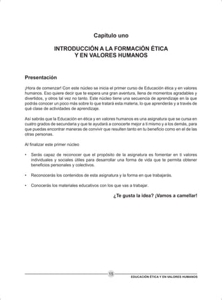 EDUCACIÓN ÉTICA Y EN VALORES HUMANOS
15
Capítulo uno
INTRODUCCIÓN A LA FORMACIÓN ÉTICA
Y EN VALORES HUMANOS
Presentación
¡Hora de comenzar! Con este núcleo se inicia el primer curso de Educación ética y en valores
humanos. Eso quiere decir que te espera una gran aventura, llena de momentos agradables y
divertidos, y otros tal vez no tanto. Este núcleo tiene una secuencia de aprendizaje en la que
podrás conocer un poco más sobre lo que tratará esta materia, lo que aprenderás y a través de
qué clase de actividades de aprendizaje.
Así sabrás que la Educación en ética y en valores humanos es una asignatura que se cursa en
cuatro grados de secundaria y que te ayudará a conocerte mejor a ti mismo y a los demás, para
que puedas encontrar maneras de convivir que resulten tanto en tu beneficio como en el de las
otras personas.
Al finalizar este primer núcleo
• Serás capaz de reconocer que el propósito de la asignatura es fomentar en ti valores
individuales y sociales útiles para desarrollar una forma de vida que te permita obtener
beneficios personales y colectivos.
• Reconocerás los contenidos de esta asignatura y la forma en que trabajarás.
• Conocerás los materiales educativos con los que vas a trabajar.
¿Te gusta la idea? ¡Vamos a camellar!
 