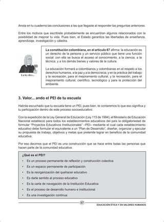 EDUCACIÓN ÉTICA Y EN VALORES HUMANOS
97
Anota en tu cuaderno las conclusiones a las que llegaste al responder las preguntas anteriores.
Entre los motivos que escribiste probablemente se encuentran algunos relacionados con la
posibilidad de mejorar tu vida. Pues bien, el Estado garantiza las libertades de enseñanza,
aprendizaje, investigación y cátedra.
La constitución colombiana, en el artículo 67 afirma: la educación es
un derecho de la persona y un servicio público que tiene una función
social: con ella se busca el acceso al conocimiento, a la ciencia, a la
técnica, y a los demás bienes y valores de la cultura.
La educación formará a colombianos y colombianas en el respeto a los
derechos humanos, a la paz y a la democracia; y en la práctica del trabajo
y la recreación, para el mejoramiento cultural, y la recreación, para el
mejoramiento cultural, científico, tecnológico y para la protección del
ambiente.
3. Valor... ando el PEI de tu escuela
Habrás escuchado que tu escuela tiene un PEI, pues bien, te contaremos lo que eso significa y
tu participación dentro de este proceso socioeducativo.
Con la expedición de la Ley General de Educación (Ley 115 de 1994), el Ministerio de Educación
Nacional estableció para todos los establecimientos educativos del país la obligatoriedad de
formular “Proyectos Educativos Institucionales” –PEI– mediante el cual cada establecimiento
educativo debe formular el equivalente a un “Plan de Desarrollo”, diseñar, organizar y ejecutar
su propuesta de trabajo, objetivos y metas que pretende lograr en beneficio de la comunidad
educativa.
Por eso decimos que el PEI es una construcción que se hace entre todas las personas que
hacen parte de la comunidad educativa.
¿Qué es el PEI?
• Es un proceso permanente de reflexión y construcción colectiva
• Es un espacio permanente de participación
• Es la reorganización del quehacer educativo
• Es darle sentido al proceso educativo
• Es la carta de navegación de la Institución Educativa
• Es el proceso de desarrollo humano e institucional
• Es una investigación continua
 