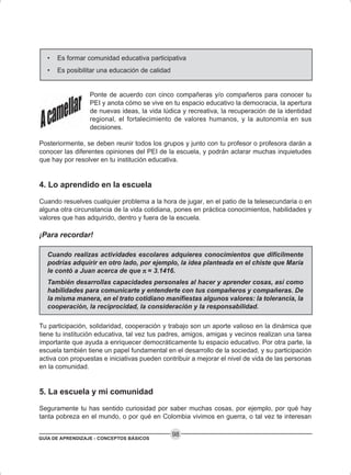 GUÍA DE APRENDIZAJE - CONCEPTOS BÁSICOS
98
• Es formar comunidad educativa participativa
• Es posibilitar una educación de calidad
Ponte de acuerdo con cinco compañeras y/o compañeros para conocer tu
PEI y anota cómo se vive en tu espacio educativo la democracia, la apertura
de nuevas ideas, la vida lúdica y recreativa, la recuperación de la identidad
regional, el fortalecimiento de valores humanos, y la autonomía en sus
decisiones.
Posteriormente, se deben reunir todos los grupos y junto con tu profesor o profesora darán a
conocer las diferentes opiniones del PEI de la escuela, y podrán aclarar muchas inquietudes
que hay por resolver en tu institución educativa.
4. Lo aprendido en la escuela
Cuando resuelves cualquier problema a la hora de jugar, en el patio de la telesecundaria o en
alguna otra circunstancia de la vida cotidiana, pones en práctica conocimientos, habilidades y
valores que has adquirido, dentro y fuera de la escuela.
¡Para recordar!
Cuando realizas actividades escolares adquieres conocimientos que difícilmente
podrías adquirir en otro lado, por ejemplo, la idea planteada en el chiste que María
le contó a Juan acerca de que πππππ = 3.1416.
También desarrollas capacidades personales al hacer y aprender cosas, así como
habilidades para comunicarte y entenderte con tus compañeros y compañeras. De
la misma manera, en el trato cotidiano manifiestas algunos valores: la tolerancia, la
cooperación, la reciprocidad, la consideración y la responsabilidad.
Tu participación, solidaridad, cooperación y trabajo son un aporte valioso en la dinámica que
tiene tu institución educativa, tal vez tus padres, amigos, amigas y vecinos realizan una tarea
importante que ayuda a enriquecer democráticamente tu espacio educativo. Por otra parte, la
escuela también tiene un papel fundamental en el desarrollo de la sociedad, y su participación
activa con propuestas e iniciativas pueden contribuir a mejorar el nivel de vida de las personas
en la comunidad.
5. La escuela y mi comunidad
Seguramente tu has sentido curiosidad por saber muchas cosas, por ejemplo, por qué hay
tanta pobreza en el mundo, o por qué en Colombia vivimos en guerra, o tal vez te interesan
 