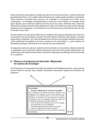 EDUCACIÓN ÉTICA Y EN VALORES HUMANOS
99
Una miradita
Programa “Mejorando mi manera de investigar”
En el programa de televisión podrás observar una
propuesta para mejorar tu forma de investigar y así
satisfacer tu curiosidad sobre un tema de tu interés.
También encontrarás las experiencias de algunos
compañeros tuyos al investigar. Todos los pasos son
importantes, pero sobre todo debes fijarte en:
• Cómo se determina el problema que se va a investigar.
• Qué pretendes con una investigación
• A quiénes preguntarás para obtener información
• Cómo se analizará la información obtenida
Recuerda que debes poner mucha atención al contenido
del programa.
temas de ciencia y tecnología y te preguntas sobre cómo funciona la radio, o sobre la fuerza de
gravedad de la Tierra, en fin, existen miles de temas en los cuales puedes investigar y profundizar.
Todos tenemos curiosidad para conocer, por investigar, la curiosidad es el motor de la
investigación. Tú investigas constantemente el mundo en el que habitas. Al investigar sobre
algún aspecto que te interesa modificas la forma de ver las cosas, entiendes más y mejor las
situaciones y puedes intervenir adecuadamente en ellas. Si de todas las cosas que te interesan
realizaras una investigación, te convertirías en un ser humano que comprendería cada vez más
el mundo en que vives.
En esta ocasión te proponemos reflexionar e investigar sobre algunos aspectos de la vida de tu
comunidad en los que participa tu escuela. Para ello, debes entrevistar a dos adultos, a quienes
preguntarás lo siguiente: ¿En qué actividades de la vida de la comunidad participa la escuela?
¿Qué problemas ha ayudado la escuela a resolver en la comunidad?, y ¿cómo podrían los
estudiantes participar activamente en la solución de esos problemas?
Al preguntar acerca de cuál es la relación entre la escuela y la comunidad, estarás realizando
un diagnóstico que te permitirá obtener información acerca de cómo puede establecerse una
colaboración más estrecha entre ambas. Escribe las respuestas que obtengas de las entrevistas
en tu cuaderno.
6. Observa el programa de televisión ‘Mejorando
mi manera de investigar’
Con frecuencia, en la escuela se nos pide que realicemos investigaciones pero, ¿para qué nos
sirven? Revisa la sección ‘Una miradita’ encontrarás información respecto del contenido del
programa.
 