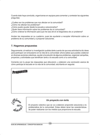 GUÍA DE APRENDIZAJE - CONCEPTOS BÁSICOS
100
Cuando éste haya concluido, organícense en equipos para comentar y contestar las siguientes
preguntas:
¿Cuáles son los problemas que nos afectan en la comunidad?
¿Cómo me afectan los problemas?
¿Cómo puedo ayudar desde la escuela a solucionarlos?
¿Quién tiene información sobre los problemas de mi comunidad?
¿Cómo ordenar la información para que me sea útil en el diagnóstico de un problema?
Anoten las respuestas en su cuaderno, pues les ayudarán a recopilar información sobre un
problema de su comunidad y a proponer soluciones.
7. Hagamos propuestas
Seguramente, al realizar tu investigación pudiste darte cuenta de que esa actividad te dio ideas
para participar con entusiasmo en la vida de tu comunidad: ahora sabes que puedes colaborar
en diversas acciones colectivas, ayudar a la solución de algunos problemas, organizar campañas,
proyectos y actividades que beneficien tanto a la escuela como a tu comunidad.
Comenta con tu grupo las respuestas que obtuvieron, y elaboren una conclusión acerca de
cómo participa la escuela en la vida de la comunidad; escríbanla en seguida:
Un proyecto con éxito
El proyecto colectivo que se va a elaborar propondrá soluciones a la
problemática de tu comunidad. Estas deben tener las características
de poder realizarse con los medios que proporciona la escuela.
 