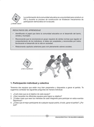 EDUCACIÓN ÉTICA Y EN VALORES HUMANOS
103
La conformación de la comunidad educativa es una prioridad para construir un
PEI y durante su proceso de construcción se fortalecen mecanismos de
participación democrática en la escuela.
RESULTADOS DEL APRENDIZAJE
• Identificarás el papel que tiene la comunidad educativa en el desarrollo del barrio,
vereda y municipio.
• Reconocerás que la convivencia en grupo requiere de ciertas normas que regulen el
comportamiento de los individuos; si éstas son aceptadas y reconocidas por todos,
favorecerán el desarrollo de la vida en sociedad.
• Relacionarás capítulos anteriores para vivir plenamente valores sociales.
1. Participación individual y colectiva
Tenemos dos equipos que están muy bien preparados y dispuestos a ganar el partido. Te
sugerimos contestar las siguientes preguntas de manera individual.
1. ¿Cuál crees que es el objetivo de cada equipo?
2. ¿Qué necesitan los diferentes equipos para lograr su objetivo?
3. ¿Cuáles crees que sean los intereses de cada integrante para participar en estos eventos
deportivos?
4. ¿Crees que el mejor participante de cualquier equipo podría, él solo, ganar el partido? ¿Por
qué?
 