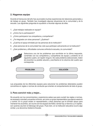 EDUCACIÓN ÉTICA Y EN VALORES HUMANOS
105
2. Hagamos equipo
Durante el transcurso del año has acumulado muchas experiencias de relaciones personales y
de trabajo en grupo. También has investigado algunas situaciones de tu comunidad y de la
escuela. Las siguientes preguntas te ayudarán a recordar algunas de ellas.
1. ¿Qué trabajos realizaste en equipo?
2. ¿Cómo fue tu participación?
3. ¿Cómo participaron tus compañeros y compañeras?
4. ¿Te integraste con otras personas? ¿Quiénes?
5. ¿Cuál fue el apoyo brindado por las personas de la institución?
6. ¿Qué personas de la comunidad has visto que participan activamente en la Institución?
7. ¿Qué problemas y dificultades comunes enfrenta la escuela y la comunidad?
Selecciona uno de los problemas que escribiste en la última respuesta,
coméntalo con tus compañeros y compañeras de equipo y anótenlo en el
siguiente cuadro, sin repetir ninguno. De cada problema seleccionado, traten
de encontrar su posible solución y escríbanla en la columna del cuadro que
corresponda.
SOLUCIÓNPROBLEMA
Las propuestas de los diferentes equipos para solucionar los problemas detectados pueden
convertirse en reglas o normas de conducta que orienten el comportamiento de todo el grupo.
3. Para convivir más y mejor...
De acuerdo con tus conocimientos y experiencia sabes que para cumplir las reglas o normas,
es necesario voluntad y acuerdos mínimos, así como un grupo representativo que ejerza veeduría
y control. En tu grupo existe un representante y otras personas que le brindan apoyo para
mantener los acuerdos, así ocurre con los equipos de fútbol, donde hay un técnico y un capitán,
son quienes asumen el liderazgo del grupo. Pues bien, en la institución educativa ocurre algo
similar y se denomina Gobierno Escolar.
 
