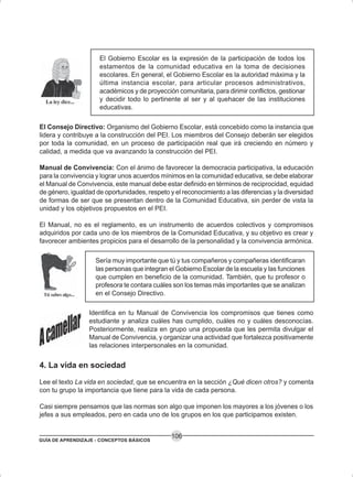 GUÍA DE APRENDIZAJE - CONCEPTOS BÁSICOS
106
El Gobierno Escolar es la expresión de la participación de todos los
estamentos de la comunidad educativa en la toma de decisiones
escolares. En general, el Gobierno Escolar es la autoridad máxima y la
última instancia escolar, para articular procesos administrativos,
académicos y de proyección comunitaria, para dirimir conflictos, gestionar
y decidir todo lo pertinente al ser y al quehacer de las instituciones
educativas.
El Consejo Directivo: Organismo del Gobierno Escolar, está concebido como la instancia que
lidera y contribuye a la construcción del PEI. Los miembros del Consejo deberán ser elegidos
por toda la comunidad, en un proceso de participación real que irá creciendo en número y
calidad, a medida que va avanzando la construcción del PEI.
Manual de Convivencia: Con el ánimo de favorecer la democracia participativa, la educación
para la convivencia y lograr unos acuerdos mínimos en la comunidad educativa, se debe elaborar
el Manual de Convivencia, este manual debe estar definido en términos de reciprocidad, equidad
de género, igualdad de oportunidades, respeto y el reconocimiento a las diferencias y la diversidad
de formas de ser que se presentan dentro de la Comunidad Educativa, sin perder de vista la
unidad y los objetivos propuestos en el PEI.
El Manual, no es el reglamento, es un instrumento de acuerdos colectivos y compromisos
adquiridos por cada uno de los miembros de la Comunidad Educativa, y su objetivo es crear y
favorecer ambientes propicios para el desarrollo de la personalidad y la convivencia armónica.
Sería muy importante que tú y tus compañeros y compañeras identificaran
las personas que integran el Gobierno Escolar de la escuela y las funciones
que cumplen en beneficio de la comunidad. También, que tu profesor o
profesora te contara cuáles son los temas más importantes que se analizan
en el Consejo Directivo.
Identifica en tu Manual de Convivencia los compromisos que tienes como
estudiante y analiza cuáles has cumplido, cuáles no y cuáles desconocías.
Posteriormente, realiza en grupo una propuesta que les permita divulgar el
Manual de Convivencia, y organizar una actividad que fortalezca positivamente
las relaciones interpersonales en la comunidad.
4. La vida en sociedad
Lee el texto La vida en sociedad, que se encuentra en la sección ¿Qué dicen otros? y comenta
con tu grupo la importancia que tiene para la vida de cada persona.
Casi siempre pensamos que las normas son algo que imponen los mayores a los jóvenes o los
jefes a sus empleados, pero en cada uno de los grupos en los que participamos existen.
 