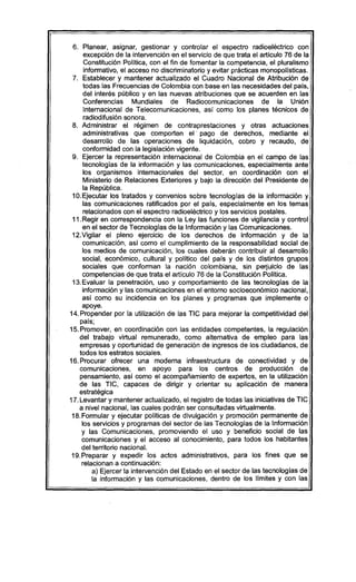6. Planear, asignar, gestionar y controlar el espectro radioeléctrico con
excepción de la intervención en el servicio de que trata el artículo 76 de la
Constítución Polítíca, con el fin de fomentar la competencia, el pluralismo
informativo, el acceso no discriminatorio y evitar prácticas monopolísticas.
7. Establecer y mantener actualizado el Cuadro Nacional de Atribución de
todas las Frecuencias de Colombia con base en las necesidades del país,
del interés público y en las nuevas atribuciones que se acuerden en las
Conferencias Mundiales de Radiocomunicaciones de la Unión
Intemacional de Telecomunicaciones, así como los planes técnicos de
radiodifusión sonora.
8. Administrar el régimen de contraprestaciones y otras actuaciones
administrativas que comporten el' pago de derechos, mediante el
desarrollo de las operaciones de liquidación, cobro y recaudo, de
conformidad con la legislación vigente.
9. Ejercer la representación internacional de Colombia en el campo de las
tecnologías de la información y las comunicaciones, especialmente ante
los organismos internacionales del sector, en coordinación con el
Ministerio de Relaciones Exteriores y bajo la dirección del Presidente de
la República.
10.Ejecutar los tratados y convenios sobre tecnologías de la información y
las comunicaciones ratificados por el país, especialmente en los temas
relacionados con el espectro radioeléctrico y los servicios postales.
11.Regir en correspondencia con la Ley las funciones de vigilancia y control
en el sector de Tecnologías de la Información y las Comunicaciones.
12.Vigilar el pleno ejercicio de los derechos de información y de la
comunicación, así como el cumplimiento de la responsabilidad social de
los medios de comunicación, los cuales deberán contribuir al desarrollo
social, económico, cultural y político del país y de los distíntos grupos
sociales que conforman la nación colombiana, sin perjuicio de las
competencias de que trata el artículo 76 de la Constitución Política.
13.Evaluar la penetración, uso y comportamiento de las tecnologías de la
información y las comunicaciones en el entorno socioeconómico nacional,
así como su incidencia en los planes y programas que implemente o
apoye.
14.Propender por la utilízación de las TIC para mejorar la competitividad del
país;
15.Promover, en coordinación con las entidades competentes, la regulación
del trabajo virtual remunerado, como alternativa de empleo para las
empresas y oportunidad de generación de ingresos de los ciudadanos, de
todos los estratos sociales.
16.Procurar ofrecer una moderna infraestructura de conectividad y de
comunicaciones, en apoyo para los centros de producción de
pensamiento, así como el acompañamiento de expertos, en la utilización
de las TIC, capaces de dirigir y orientar su aplicación de manera
estratégica
17.Levantar y mantener actualizado, el registro de todas las iniciativas de TIC
a nivel nacional, las cuales podrán ser consultadas virtualmente.
18.Formular y ejecutar políticas de divulgación y promoción permanente de
los servicios y programas del sector de las Tecnologías de la Información
y las Comunicaciones, promoviendo el uso y beneficio social de las
comunicaciones y el acceso al conocimiento, para todos los habitantes
del territorio nacional.
19.Preparar y expedir los actos administrativos, para los fines que se
relacionan a continuación:
a) Ejercer la intervención del Estado en el sector de las tecnologías de
la información y las comunicaciones, dentro de los límites y con las
 