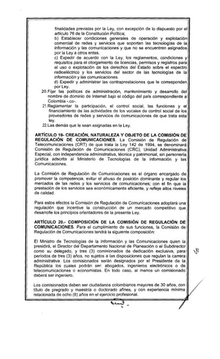 finalidades previstas por la Ley, con excepción de lo dispuesto por el
artículo 76 de la Constitución Política;
b) Establecer condiciones generales de operación y explotación
comercial de redes y servicios que soportan las tecnologías de la
información y las comunicaciones y que no se encuentren asignados
por la Ley a otros entes.
c) Expedir de acuerdo con la Ley, los reglamentos, condiciones y
requisitos para el otorgamiento de licencias, permisos y registros para
el uso o explotación de los derechos del Estado sobre el espectro
radioeléctrico y los servicios del sector de las tecnologias de la
información y las comunicaciones.
d) Expedir y administrar las contraprestaciones que le corresponden
por Ley.
20.Fijar las políticas de administración, mantenimiento y desarrollo del
nombre de dominio de Internet bajo el código del país correspondiente a
Colombia -.co-.
21.Reglamentar la participación, el control social, las funciones y el
financiamiento de las actividades de los vocales de control social de los
proveedores de redes y servicios de comunicaciones de que trata esta
ley.
22.Las demás que le sean asignadas en la Ley.
ARTíCULO 19- CREACIÓN, NATURALEZA Y OBJETO DE LA COMISiÓN DE
REGULACiÓN DE COMUNICACIONES. La Comisión de Regulación de
Telecomunicaciones (CRT) de que trata la Ley 142 de 1994, se denominará
Comisión de Regulación de Comunicaciones (CRC), Unidad Administrativa
Especial, con independencia administrativa, técnica y patrimonial, sin personería
jurídica adscrita al Ministerio de Tecnologias de la Información y las
Comunicaciones.
La Comisión de Regulación de Comunicaciones es el órgano encargado de
promover la competencia, evitar el abuso de posición dominante y regular los
mercados de las redes y los servicios de comunicaciones; con el fin que la
prestación de los servicios sea económicamente eficiente, y refleje altos niveles
de calidad.
Para estos efectos la Comisión de Regulación de Comunicaciones adoptará una
regulación que incentive la construcción de un mercado competitivo que
desarrolle los principios orientadores de la presente Ley.
ARTíCULO 20.- COMPOSICiÓN DE LA COMISiÓN DE REGULACiÓN DE
COMUNICACIONES. Para el cumplimiento de sus funciones, la Comisión de
Regulación de Comunicaciones tendrá la siguiente composición:
El Ministro de Tecnologías de la Información y las Comunicaciones quien la
presidirá, el Director del Departamento Nacional de Planeación o el Subdirector
como su delegado, y tres (3) comisionados de dedicación exclusiva, para ~
períodos de tres (3) años, no sujetos a las disposiciones que regulan la carrera
administrativa. Los comisionados serán designados por el Presidente de la
República los cuales podrán ser: abogados, ingenieros electrónicos o de
telecomunicaciones o economistas. En todo caso, al menos un comisionado
deberá ser ingeniero.
 