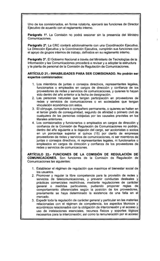 Uno de los comisionados, en forma rotatoria, ejercerá las funciones de Director
Ejecutivo de acuerdo con el reglamento interno.
Parágrafo 1°. La Comisión no podrá sesionar sin la presencia del Ministro
Comunicaciones.
Parágrafo 2°. La CRC contará adicionalmente con una Coordinación Ejecutiva.
La Dirección Ejecutiva y la Coordinación Ejecutiva, cumplirán sus funciones con
el apoyo de grupos internos de trabajo, definidos en su reglamento interno.
Parágrafo 3°. El Gobierno Nacional a través del Ministerio de Tecnologías de la
Información y las Comunicaciones procederá a revisar y a adoptar la estructura
y la planta de personal de la Comisión de Regulación de Comunicaciones.
ARTíCULO 21.-INHABILlDADES PARA SER COMISIONADO. No podrán ser
expertos comisionados:
1. Los miembros de juntas o consejos directivos, representantes legales,
funcionarios o empleados en cargos de dirección y confianza de los
proveedores de redes y servicios de comunicaciones, y quienes lo hayan
sido dentro del año anterior a la fecha de designación.
2. Las personas naturales que tengan participación en proveedores de
redes y servicios de comunicaciones o en sociedades que tengan
vinculación económica con estos.
3. El cónyuge, compañera o compañero permanente, o quienes se hallen en
el tercer grado de consaguinidad, segundo de afinidad o primero civil de
cualquiera de las personas cobijadas por las causales previstas en los
literales anteriores.
4. Los comisionados y funcionarios o empleados en cargos de dirección y
confianza de la Comisión de Regulación de Comunicaciones no podrán,
dentro del año siguiente a la dejación del cargo, ser accionistas o socios
en un porcentaje superior al quince (15) por ciento de empresas
proveedoras de redes y servicios de comunicaciones, ni ser miembros de
juntas o consejos directivos, ni representantes legales, ni funcionarios o
empleados en cargos de dirección y confianza de los proveedores de
redes y servicios de comunicaciones.
ARTíCULO 22.- FUNCIONES DE LA COMISiÓN DE REGULACiÓN DE
COMUNICACIONES. Son funciones de la Comisión de Regulación de
Comunicaciones las siguientes:
1. Establecer el régimen de regulación que maximice el bienestar social de
los usuarios.
2. Promover y regular la libre competencia para la provisión de redes y
servicios de telecomunicaciones, y prevenir conductas desleales y
prácticas comerciales restrictivas, mediante regulaciones de carácter
general o medidas particulares, pudiendo proponer reglas de
comportamiento diferenciales según la posición de los proveedores,
previamente se haya determinado la existencia de una falla en el
mercado.
3. Expedir toda la regulación de carácter general y particular en las materias
relacionadas con el régimen de competencia, los aspectos técnicos y
económicos relacionados con la obligación de interconexión y el acceso y
uso de instalaciones esenciales, recursos físicos y soportes lógicos
necesarios para la interconexión; así como la remuneración por el acceso
 