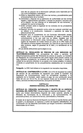 todo ello sin perjuicio de la información calificada como reservada por la
Ley como privilegiada o estratégica.
15.Dictar su reglamento interno, asi como las normas y procedimientos para
el funcionamiento de la Comisión.
16.Administrar y disponer de su patrimonio de conformidad con las normas
legales y reglamentarias aplicables y manejar los equipos y recursos que
se le asignen, los que obtenga en el desempeño de sus funciones, y
cualquier otro que le corresponda.
17.Emitir concepto sobre la legalidad de los contratos de los proveedores
con los usuarios.
18.Resolver recursos de apelación contra actos de cualquier autoridad que
se refieran a la construcción, instalación u operación de redes de
telecomunicaciones.
19.Requerir para el cumplimiento de sus funciones información amplia,
exacta, veraz y oportuna a los proveedores de redes y servicios de
comunicaciones a los que esta Ley se refiere. Aquellos que no
proporcionen la información antes mencionada a la CRC, podrán ser
sujetos de imposición de multas diarias por parte de la CRC hasta por
250 salarios mínimos legales mensuales, por cada día en que incurran en
esta conducta, según la gravedad de la falta y la reincidencia en su
comisión.
20.Las demás atribuciones que le asigne la Ley.
ARTíCULO 23.- REGULACiÓN DE PRECIOS DE lOS SERVICIOS DE
TELECOMUNICACIONES. Los proveedores de redes y servicios de
telecomunicaciones podrán fijar libremente los precios al usuario. La Comisión
de Regulación de Comunicaciones sólo podrá regular estos precios cuando no
haya suficiente competencia, se presente una falla de mercado o cuando la
calidad de los servicios ofrecidos no se ajuste a los niveles exigidos, lo anterior
mediante el cumplimiento de los procedimientos establecidos por la presente
Ley.
Parágrafo. La CRC hará énfasis en la regulación de mercados mayoristas.
ARTíCULO 24.- CONTRIBUCiÓN A lA CRC. Con el fin de recuperar los costos
del servicio de las actividades de regulación que preste la Comisión de
Regulación de Comunicaciones, todos los proveedores sometidos a la
regulación de la Comisión, están sujetos al pago de una contribución anual
hasta del uno por mil (0,1%), de sus ingresos brutos por la provisión de sus
redes y servicios de telecomunicaciones, excluyendo terminales.
CAPITULO 11
AGENCIA NACIONAL DEL ESPECTRO
ARTíCULO 25.- CREACIÓN, NATlIRAlEZA Y OBJETO DE LA AGENCIA
NACIONAL DEL ESPECTRO. Créase la Agencia Nacional del Espectro - ANE -
como una Unidad Administrativa Especial del orden nacional, adscrita al
Ministerio de Tecnologias de la Información y las Comunicaciones, sin
personeria jurídica, con autonomia técnica, administrativa y financiera.
El objeto de la Agencia Nacional del Espectro es brindar el soporte técnico para
la gestión y la planeación, la vigilancia y control del espectro radioeléctrico, en
coordinación con las diferentes autoridades que tengan funciones o actividades
relacionadas con el mismo.
 