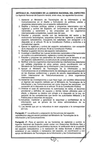 ARTicULO 26.- FUNCIONES DE LA AGENCIA NACIONAL DEL ESPECTRO.
La Agencia Nacional del Espectro tendrá, entre otras, las siguientes funciones:
,. Asesorar al Ministerio de Tecnologias de la Información y las
Comunicaciones en el diseño y formulación de políticas, planes y
programas relacionados con el espectro radioeléctrico.
2. Diseñar y formular políticas, planes y programas relacionados con la
vigilancia y control del Espectro, en concordancia con las políticas
nacionales y sectoriales y las propuestas por los organismos
internacionales competentes, cuando sea del caso.
3. Estudiar y proponer, acorde con las tendencias del sector y las
evoluciones tecnológicas, esquemas óptimos de vigilancia y control del
espectro radioeléctrico, incluyendo los satelitales, con excepción a lo
dispuesto en el artículo 76 de la Constitución Politica y conforme a la
normatividad vigente.
4. Ejercer la vigilancia y control del espectro radioeléctrico, con excepción
de lo dispuesto en el artículo 76 de la Constitución Política.
5. Realizar la gestión técnica del espectro radioeléctrico.
6. Investigar e identificar las nuevas tendencias nacionales e internacionales
en cuanto a la administración, vigilancia y control del espectro.
7. Estudiar y proponer los parámetros de valoración por el derecho al uso
del espectro radioeléctrico y la estructura de contraprestaciones.
8. Notificar ante los organismos internacionales las interferencías detectadas
por señales originadas en otros paises, previa coordinación con el
Ministerio de Tecnologías de la I.nformación y las Comunicaciones.
9. Apoyar al Ministerio de Tecnologías de la Información y las
Comunicaciones en el establecimiento de estrategias para la participación
en las diversas conferencias y grupos de estudio especializados de la
Unión Internacional de Telecomunicaciones y otros organismos
internacionales.
1O.Adelantar las investigaciones a que haya lugar, por posibles infracciones
al régimen del espectro definido por el Ministerio de Tecnologías de la
Información y las Comunicaciones así como imponer las sanciones, con
excepción de lo dispuesto en el artículo 76 de la Constitución Política.
1,. Ordenar el cese de operaciones no autorizadas de redes, el decomiso
provisional y definitivo de equipos y demás bienes utilizados para el
efecto, y disponer su destino con arreglo a lo dispuesto en la Ley, sin
pe~uicio de las competencias que tienen las autoridades Militares y de
Policía para el decomiso de equipos.
12.Actualizar, mantener y garantizar la seguridad y confiabilidad de la
información que se genere de los actos administrativos de su
competencia.
13. Las demás que por su naturaleza le sean asignadas o le correspondan
por Ley.
Parágrafo 1°. La atribución y asignación de frecuencias del espectro
radioeléctrico seguirá siendo potestad del Ministerio de Tecnologías de la
Información y las Comunicaciones.
Parágrafo 2°. Para el ejercicio de las funciones de vigilancia y control, la
Agencia Nacional del Espectro podrá contar con Estaciones Monitoras fijas y
móviles para la medición de parámetros técnicos; la verificación de la ocupación
del espectro radioeléctrico; y la realización de visitas técnicas a efectos de
establecer el uso indebido o clandestino del espectro, en coordinación y con I /;-
apoyo del Ministerio de Tecnologías de la Información y las Comunicaciones. V
.4
 