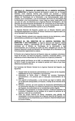 ARTíCULO 27.- ÓRGANOS DE DIRECCiÓN DE LA AGENCIA NACIONAL
DEL ESPECTRO La Agencia Nacional del Espectro contará con un Consejo
Directivo, como instancia máxima para orientar sus acciones y hacer
seguimiento al cumplimiento de sus fines. Dicho Consejo estará integrado por el
Ministro de Tecnologias de la Información y las Comunicaciones, quien lo
presidirá, por el Viceministro, y por el Coordinador del Fondo de Tecnologías de
la Información y las Comunicaciones, o quien haga sus veces. Harán parte con
voz pero sin voto, los Directores de la Agencia Nacional del Espectro y de la
Dirección de Comunicaciones del Ministerio de Tecnologías de la Información y
las Comunicaciones. El Consejo Directivo se reunirá ordinariamente seis (6)
veces al año y extraordinariamente cuando lo cite su Presidente.
La Agencia Nacional del Espectro contará con un Director General quien
representará legalmente a la misma. El Director General de la Agencia será a su
vez el Secretario del Consejo Directivo.
El Consejo Directivo actuará como segunda instancia de las decisiones y actos
administrativos proferidos por la Agencia Nacional del Espectro.
ARTíCULO 28.- DEL DIRECTOR DE LA AGENCIA NACIONAL DEL
ESPECTRO Y SUS FUNCIONES. La Agencia Nacional del Espectro estará
representada, dirigida y administrada por un Director General, quien será
nombrado por el Ministro de Tecnologias de la Información y las
Comunicaciones, por un período de cuatro (4) años, reelegible por una vez. El
Gobierno Nacional a través del Ministerio de Tecnologías de la Información y las
Comunicaciones reglamentará la materia.
El Director de la Agencia Nacional del Espectro debe ser ciudadano colombiano
mayor de 30 años, con título de pregrado y maestría o doctorado afines, y con
experiencia mínima relacionada de ocho (8) años en el ejercicio profesional.
El primer periodo del Director de la ANE, se extenderá hasta el 31 de Octubre
de 2010. A partir de esta fecha, se iniciará el periodo de 4 años al que hace
referencia el presente artículo.
Son funciones del Director General de la Agencia Nacional del Espectro, las
siguientes:
1. Adoptar todas las decisiones administrativas con el lleno de los requisitos
establecidos en la Ley, inherentes a sus funciones..
2. Administrar en forma eficaz y eficiente los recursos financieros,
administrativos y de personal para el adecuado funcionamiento de la
Agencia.
3. Con sujeción al presupuesto, y a las normas que rigen la materia, velar
por la ejecución presupuestal y el recaudo y manejo de los recursos de la
Agencia.
4. Nombrar y remover, así como aprobar las situaciones administrativas de
los funcionarios adscritos a la planta de personal de la Agencia Nacional
del Espectro, de conformidad con la normatividad jurídica vigente.
5. Presentar para aprobación al Consejo Directivo, el Manual Especifico de
Funciones y Requisitos de los empleos de la planta de personal de la
Agencia y velar por su cumplimiento.
6. Crear los grupos internos de trabajo necesarios para atender las
necesidades y funciones propias de la Agencia Nacional del Espectro, en
concordancia con los lineamientos que el Gobierno Nacional estipule para
la Función Pública.
 
