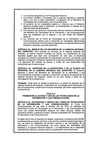 1. Los recursos asignados p.orel Presupuesto Nacional.
2. Los bienes muebles e inmuebles que la Agencia adquiera a cualquier
titulo y los que le sean transferidos o asignados por el Ministerio de
Tecnologias de la Información y las Comunicaciones.
3. El producto de los empréstitos externos o internos que el Gobierno
Nacional contrate para el desarrollo, la administración y manejo de la
Agencia Nacional del Espectro.
4. Los recursos que reciba por cooperación técnica nacional e internacional
del Ministerio de Tecnologias de la Información y las Comunicaciones
para ser empleados por la Agencia y los que reciba del Gobierno
Nacional.
5. Los recursos que el Fondo de Tecnologias de la Información y las
Comunicaciones destine para el desarrollo de actividades relacionadas
con el cumplimiento de las funciones asignadas a la Agencia Nacional del
Espectro o proyectos que ésta desarrolle.
ARTicULO 32.- MANEJO DE LOS RECURSOS DE LA AGENCIA NACIONAL
DEL ESPECTRO. Para manejar los recursos de la Agencia Nacional del
Espectro, se podrán celebrar contratos de fiducia, con observancia de los
requisitos legales que rigen esta contratación. En este caso, la fiduciaria
manejará los recursos provenientes del presupuesto nacional y los demás que
ingresen a la Agencia. El Director General de la Agencia coordinará el desarrollo
y la ejecución del contrato de fiducia, a través del cual desarrollará las
actuaciones que le sean propias.
ARTicULO 33.- ADOPCiÓN DE LA ESTRUCTURA Y DE LA PLANTA DE
PERSONAL DE LA AGENCIA NACIONAL DEL ESPECTRO. El Gobierno
Nacional a través del Ministerio de Tecnologias de la Información y las
Comunicaciones procederá a adoptar la estructura y la planta de personal de la
Agencia Nacional del Espectro, dentro de los seis meses a partir de la
promulgación de la presente ley.
Parágrafo: hasta tanto se adopte la estructura y la planta de personal de la
Agencia Nacional del Espectro, el Ministerio de Tecnologías de la Información y
las Comunicaciones cumplirá las funciones señaladas para dicho organismos en
la presente ley.
TITULO IV
PROMOCiÓN AL ACCESO Y USO DE LAS TECNOLOGíAS DE LA
INFORMACiÓN Y LAS COMUNICACIONES
ARTíCULO 34.- NATURALEZA Y OBJETO DEL FONDO DE TECNOLOGíAS
DE LA INFORMACiÓN Y LAS COMUNICACIONES. El Fondo de
Comunicaciones de que trata el Decreto 129 de 1976, en adelante se
denominará Fondo de Tecnologías de la Información y las Comunicaciones,
como una Unidad Administrativa Especial del orden nacional, dotado de
personería jurídica y patrimonio propio, adscrita al Ministerio de Tecnologias de
la Información y las Comunicaciones.
El objeto del Fondo es financiar los planes, programas y proyectos para facilitar
prioritariamente el acceso universal, y del servicio universal cuando haya lugar a
ello, de todos los habitantes del territorio nacional a las Tecnologias de la
Información y las Comunicaciones, así como apoyar las actividades del
Ministerio y la Agencia Nacional Espectro, y el mejoramiento de su capacidad
administrativa, técnica y operativa para el cumplimiento de sus funciones.
 