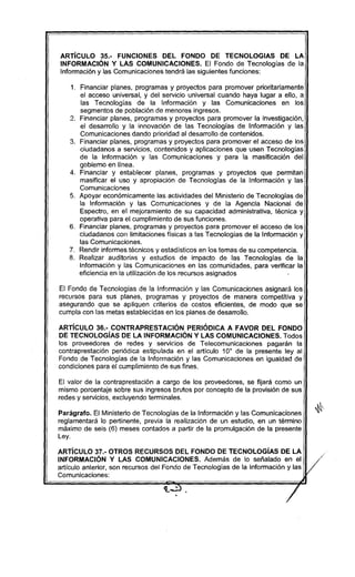 ARTíCULO 35.- FUNCIONES DEL FONDO DE TECNOLOGIAS DE LA
INFORMACiÓN Y LAS COMUNICACIONES. El Fondo de Tecnologías de la
Información y las Comunicaciones tendrá las siguientes funciones:
1. Financiar planes, programas y proyectos para promover prioritariamente
el acceso universal, y del servicio universal cuando haya lugar a ello, a
las Tecnologías de la Información y las Comunicaciones en los
segmentos de población de menores ingresos.
2. Financiar planes, programas y proyectos para promover la investigación,
el desarrollo y la innovación de las Tecnologias de Información y las
Comunicaciones dando prioridad al desarrollo de contenidos.
3. Financiar planes, programas y proyectos para promover el acceso de los
ciudadanos a servicios, contenidos y aplicaciones que usen Tecnologías
de la Información y las Comunicaciones y para la masificación del
gobierno en línea.
4. Financiar y establecer planes, programas y proyectos que permitan
masificar el uso y apropiación de Tecnologías de la Información y las
Comunicaciones
5. Apoyar económicamente las actividades del Ministerio de Tecnologías de
la Información y las Comunicaciones y de la Agencia Nacional de
Espectro, en el mejoramiento de su capacidad administrativa, técnica y
operativa para el cumplimíento de sus funciones.
6. Financiar planes, programas y proyectos para promover el acceso de los
ciudadanos con limitaciones físicas a las Tecnologías de la Información y
las Comunicaciones.
7. Rendir informes técnicos y estadisticos en los temas de su competencia.
8. Realizar auditorias y estudios de impacto de las Tecnologias de la
Información y las Comunicaciones en las comunidades, para verificar la
eficiencia en la utilización de los recursos asignados
El Fondo de Tecnologías de la información y las Comunicaciones asignará los
recursos para sus planes, programas y proyectos de manera competitiva y
asegurando que se apliquen criterios de costos eficientes, de modo que se
cumpla con las metas establecidas en los planes de desarrollo.
ARTíCULO 36.- CONTRAPRESTACIÓN PERiÓDICA A FAVOR DEL FONDO
DE TECNOLOGíAS DE LA INFORMACiÓN Y LAS COMUNICACIONES. Todos
los proveedores de redes y servicios de Telecomunicaciones pagarán la
contraprestación periódica estipulada en el articulo 10° de la presente ley al
Fondo de Tecnologias de la Información y las Comunicaciones en igualdad de
condiciones para el cumplimiento de sus fines.
El valor de la contraprestación a cargo de los proveedores, se fijará como un
mismo porcentaje sobre sus ingresos brutos por concepto de la provisión de sus
redes y servicios, excluyendo terminales.
Parágrafo. El Ministerio de Tecnologías de la Información y las Comunicaciones
reglamentará lo pertinente, previa la realización de un estudio, en un término
máximo de seis (6) meses contados a partir de la promulgación de la presente
Ley.
ARTíCULO 37.- OTROS RECURSOS DEL FONDO DE TECNOLOGíAS DE LA
INFORMACiÓN Y LAS COMUNICACIONES. Además de lo señalado en el
artículo anterior, son recursos del Fondo de Tecnologías de la Información y las
Comunicaciones:
~
/
 