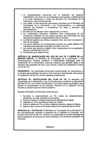 1. La contraprestación economlca por la utilización del espectro
radioeléctrico, así como de sus respectivas renovaciones, modificaciones
y de otras actuaciones a cargo del Ministerio de Tecnologías de la
Información y las Comunicaciones.
2. Las multas y otras sanciones pecuniarias impuestas por el Ministerio de
Tecnologías de la Información y las Comunicaciones y la Agencia
Nacional del Espectro a proveedores de redes y servicios de
comunicaciones.
3. El monto de los intereses sobre obligaciones a su favor.
4. Los rendimientos financieros obtenidos como consecuencia de las
inversiones realizadas con sus propios recursos, de conformidad con las
disposiciones legales y reglamentarias sobre la materia.
5. Los demás ingresos que reciba a cualquier título, así como el producto o
fruto de sus bienes.
6. Los que se destinen en el presupuesto nacional, los cuales deberán ser
crecientes para garantizar el acceso uníversal, a las TIC;
7. Las sumas que perciba el estado como consecuencia de la explotacíón
directa o indirecta del ccTLD.co
8. Los demás que le asigne la Ley.
ARTíCULO 38.- MASIFICACIÓN DEL USO DE LAS TIC Y CIERRE DE LA
BRECHA DlGITAl: El Ministerio de Tecnologías de la Información y las
Comunicaciones, revisará, estudiará e implementará estrategías para la
masificación de la conectividad, buscando sistemas que permitan llegar a las
regiones más apartadas del país y que motiven a todos los ciudadanos a hacer
uso de las TIC.
PARÁGRAFO: Las autoridades territoriales implementarán los mecanismos a
su alcance para gestionar recursos a nivel nacional e internacional, para apoyar
la masificación de las TIC, en sus respetivas jurisdicciones.
ARTíCULO 39.- ARTICULACiÓN DEL PLAN DE TIC: El Ministerio de
Tecnologías de la Información y las Comunicaciones coordinará la articulación
del Plan de TIC, con el Plan de Educación y los demás planes sectoriales, para
facilitar la concatenación de las acciones, eficiencia en la utilización de los
recursos y avanzar hacia los mismos objetivos.
Apoyará al Ministerio de Educación Nacional para:
1. Fomentar el emprendimiento en TIC, desde los establecimientos
educativos, con alto contenido en innovación
2. Poner en marcha un Sistema Nacional de alfabetización digital.
3. Capacitar en TIC a docentes de todos los niveles.
4. Incluir la cátedra de TIC en todo el sistema educativo, desde la infancia.
5. Ejercer mayor control en los cafés Internet para seguridad de los niños
ARTíCULO 40.- TElESAlUD: El Ministerio de Tecnologías de la Información y
las Comunicaciones, apoyará el desarrollo de la Telesalud en Colombia, con
recursos del Fondo de las TIC y llevando la conectividad a los sitios estratégicos
para la prestación de servicios por esta modalidad, a los territorios apartados de
Colombia.
TITULO V
 