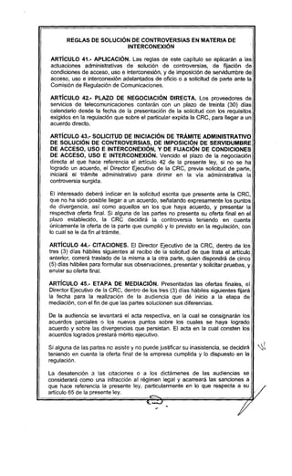 REGLAS DE SOLUCiÓN DE CONTROVERSIAS EN MATERIA DE
INTERCONEXiÓN
ARTíCULO 41.- APLICACiÓN. Las reglas de este capítulo se aplicarán a las
actuaciones administrativas de solución de controversias, de fijación de
condiciones de acceso, uso e interconexión, y de imposición de servidumbre de
acceso, uso e interconexión adelantados de oficio o a solicitud de parte ante la
Comisión de Regulación de Comunicaciones.
ARTíCULO 42.- PLAZO DE NEGOCIACiÓN DIRECTA. Los proveedores de
servicios de telecomunicaciones contarán con un plazo de treinta (30) dias
calendario desde la fecha de la presentación de la solicitud con los requísítos
exigidos en la regulación que sobre el particular expida la CRC, para llegar a un
acuerdo directo.
ARTíCULO 43.- SOLICITUD DE INICIACiÓN DE TRÁMITE ADMINISTRATIVO
DE SOLUCiÓN DE CONTROVERSIAS, DE IMPOSICiÓN DE SERVIDUMBRE
DE ACCESO, USO E INTERCONEXiÓN, Y DE FIJACiÓN DE CONDICIONES
DE ACCESO, USO E INTERCONEXiÓN. Vencido el plazo de la negociación
directa al que hace referencia el artículo 42 de la presente ley, si no se ha
logrado un acuerdo, el Director Ejecutivo de la CRC, previa solicitud de parte,
iniciará el trámite administrativo para dirimir en la via administrativa la
controversia surgida.
El interesado deberá indicar en la solicitud escrita que presente ante la CRC,
que no ha sido posible llegar a un acuerdo, señalando expresamente los puntos
de divergencia, así como aquellos en los que haya acuerdo, y presentar la
respectiva oferta final. Si alguna de las partes no presenta su oferta final en el
plazo establecido, la CRC decidirá la controversia teniendo en cuenta
únicamente la oferta de la parte que cumplió y lo previsto en la regulación, con
lo cual se le da fin al trámite.
ARTíCULO 44.- CITACIONES. El Director Ejecutivo de la CRC, dentro de los
tres (3) dias hábiles siguientes al recibo de la solicitud de que trata el artículo
anterior, correrá traslado de la misma a la otra parte, quien dispondrá de cinco
(5) días hábiles para formular sus observaciones, presentar y solicitar pruebas, y
enviar su oferta final.
ARTíCULO 45.- ETAPA DE MEDIACiÓN. Presentadas las ofertas finales, el
Director Ejecutivo de la CRC, dentro de los tres (3) días hábiles siguientes fijará
la fecha para la realización de la audiencia que dé inicio a la etapa de
mediación, con el fin de que las partes solucionen sus diferencias.
De la audiencia se levantará el acta respectiva, en la cual se consignarán los
acuerdos parciales o los nuevos puntos sobre los cuales se haya logrado
acuerdo y sobre las divergencias que persistan. El acta en la cual consten los
acuerdos logrados prestará mérito ejecutivo.
JSi alguna de las partes no asiste y no puede justificar su inasistencia, se decidirá "~
teniendo en cuenta la oferta final de la empresa cumplida y lo dispuesto en la
regulación.
La desatención a las citaciones o a los dictámenes de las audiencias se
considerará como una infracción al régimen legal y acarreará las sanciones a
que hace referencia la presente ley, particularmente en lo que respecta a su
/
articulo 65 de la presente ley. .--. .
~ j/
 