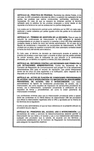 ARTíCULO 46.- PRÁCTICA DE PRUEBAS. Recibidas las ofertas finales, si es
del caso, la CRC procederá a decretar de oficio o a petición de cualquiera de las
partes, las pruebas que estime conducentes, pertinentes, oportunas y
necesarias. En caso de que se requiera de dictamen pericial, el término
señalado para la práctica de las pruebas empezará a correr desde el dia
siguiente a la fecha en la cual se posesionen los peritos designados.
Los costos por la intervención pericial serán definidos por la CRC en cada caso
particular y serán cubiertos por partes iguales entre las partes en la actuación
administrativa.
ARTíCULO 47.- TÉRMINO DE ADOPCiÓN DE lA DECISIÓN. Para el caso de
solución de controversias de interconexión, la CRC adoptará la decisión
correspondiente en un plazo no superior a cuarenta y cinco (45) días calendario
contados desde la fecha de inicio del trámite administrativo. En el caso de la
fijación de condiciones o imposición de servidumbre de interconexión, la CRC
contará con un plazo no superior a noventa (90) días calendario contados desde
la fecha de inicio del trámite administrativo.
En todo caso, el término de decisión se interrumpirá durante el periodo de
práctica de pruebas a que haya lugar o durante el plazo que las partes soliciten
de común acuerdo, para la búsqueda de una solución a la controversia
planteada, por un término no superior a treinta (30) días calendario.
ARTíCULO 48.- RECURSOS CONTRA LAS DECISIONES QUE PONEN FIN A
LAS ACTUACIONES ADMINISTRATIVAS. Contra las decisiones de la
Comisión de Regulación de Comunicaciones que pongan fin a las actuaciones
administrativas sólo cabe el recurso de reposición, que podrá interponerse
dentro de los cinco (5) días siguientes a la notificación, salvo respecto de lo
dispuesto en el artículo 49 de la presente ley.
ARTíCULO 49.- ACTOS DE FIJACiÓN DE CONDICIONES PROVISIONALES
DE ACCESO, USO E INTERCONEXION YIO IMPOSICiÓN DE SERVIDUMBRE
PROVISIONAL DE ACCESO, USO E INTERCONEXiÓN. Los actos
administrativos de fijación de condiciones provisionales de acceso, uso e
interconexión, así como aquellos de imposición de servidumbre provisional de
acceso, uso e interconexión, contendrán únicamente la verificación de los
requisitos de forma y procedibilidad, así como la orden perentoria de
interconexión inmediata.
Las condiciones minimas para que la interconexión provisional entre a operar
serán las contenidas en la Oferta Básica de Interconexión OBI del proveedor
que ofrece la interconexión registrada ante la CRC y aprobada por la misma en
los términos de la regulación.
Contra el acto administrativo al que se hace referencia en el presente articulo no
procederá recurso alguno.
ARTíCULO 50.- PRINCIPIOS DEL ACCESO, USO E INTERCONEXiÓN. Los
proveedores de redes y servicios de telecomunicaciones deberán permitir la
interconexión de sus redes y el acceso y uso a sus instalaciones esenciales a
cualquier otro proveedor que lo solicite, de acuerdo con los términos y
condiciones establecidos por la Comisión de Regulación de Comunicaciones,
para asegurar los siguientes objetivos:
 