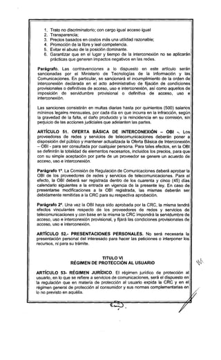 1. Trato no discriminatorio; con cargo igual acceso igual
2. Transparencia;
3. Precios basados en costos más una utilidad razonable;
4. Promoción de la libre y leal competencia.
5. Evitar el abuso de la posición dominante.
6. Garantizar que en el lugar y tiempo de la interconexión no se aplicarán
prácticas que generen impactos negativos en las redes.
Parágrafo. Las contravenciones a lo dispuesto en este artículo serán
sancionadas por el Ministerio de Tecnologías de la Información y las
Comunicaciones. En particular, se sancionará el incumplimiento de la orden de
interconexión declarada en el acto administrativo de fijación de condiciones
provisionales o definitivas de acceso, uso e interconexión, así como aquellos de
imposición de servidumbre provisional o definitiva de acceso, uso e
interconexión.
Las sanciones consistirán en multas diarias hasta por quinientos (500) salarios
mínimos legalp.smensuales, por cada dia en que incurra en la infracción, según
la gravedad de la falta, el daño producido y la reincidencia en su comisión, sin
perjuicio de las acciones judiciales que adelanten las partes.
ARTíCULO 51. OFERTA BÁSICA DE INTERCONEXiÓN - OBI -. Los
proveedores de redes y servicios de telecomunicaciones deberán poner a
disposición del público y mantener actualizada la Oferta Básica de Interconexión
- OBI - para ser consultada por cualquier persona. Para tales efectos, en la OBI
se definirán la totalidad de elementos necesarios, incluidos los precios, para que
con su simple aceptación por parte de un proveedor se genere un acuerdo de
acceso, uso e interconexión.
Parágrafo 10
. La Comisión de Regulación de Comunicaciones deberá aprobar la
OBI de los proveedores de redes y servicios de telecomunicaciones. Para el
efecto, la OBI deberá ser registrada dentro de los cuarenta y cinco (45) días
calendario siguientes a la entrada en vigencia de la presente ley. En caso de
presentarse modificaciones a la OBI registrada, las mismas deberán ser
debidamente remitidas a la CRC para su respectiva aprobación.
Parágrafo 20
. Una vez la OBI haya sido aprobada por la CRC, la misma tendrá
efectos vinculantes respecto de los proveedores de redes y servicios de
telecomunicaciones y con base en la misma la CRC impondrá la servidumbre de
acceso, uso e interconexión provisional, y fijará las condiciones provisionales de
acceso, uso e interconexión.
ARTíCULO 52.- PRESENTACIONES PERSONALES. No será necesaria la
presentación personal del interesado para hacer las peticiones o interponer los
recursos, ni para su trámite.
TITULO VI
RÉGIMEN DE PROTECCiÓN Al USUARIO ~
ARTíCULO 53- RÉGIMEN JURíDICO. El régimen jurídico de protección al
usuario, en lo que se refiere a servicios de comunicaciones, será el dispuesto en
la regulación que en materia de protección al usuario expida la CRC y en el
régimen general de protección al consumidor y sus normas complementarias en
lo no previsto en aquélla. f/
 
